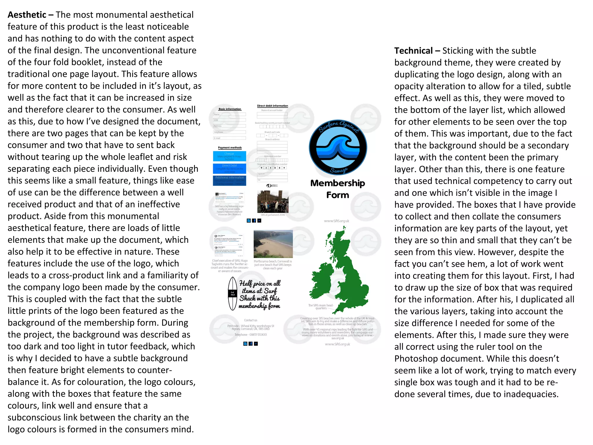 Aesthetic – The most monumental aesthetical
feature of this product is the least noticeable
and has nothing to do with the content aspect
of the final design. The unconventional feature
of the four fold booklet, instead of the
traditional one page layout. This feature allows
for more content to be included in it’s layout, as
well as the fact that it can be increased in size
and therefore clearer to the consumer. As well
as this, due to how I’ve designed the document,
there are two pages that can be kept by the
consumer and two that have to sent back
without tearing up the whole leaflet and risk
separating each piece individually. Even though
this seems like a small feature, things like ease
of use can be the difference between a well
received product and that of an ineffective
product. Aside from this monumental
aesthetical feature, there are loads of little
elements that make up the document, which
also help it to be effective in nature. These
features include the use of the logo, which
leads to a cross-product link and a familiarity of
the company logo been made by the consumer.
This is coupled with the fact that the subtle
little prints of the logo been featured as the
background of the membership form. During
the project, the background was described as
too dark and too light in tutor feedback, which
is why I decided to have a subtle background
then feature bright elements to counter-
balance it. As for colouration, the logo colours,
along with the boxes that feature the same
colours, link well and ensure that a
subconscious link between the charity an the
logo colours is formed in the consumers mind.
Technical – Sticking with the subtle
background theme, they were created by
duplicating the logo design, along with an
opacity alteration to allow for a tiled, subtle
effect. As well as this, they were moved to
the bottom of the layer list, which allowed
for other elements to be seen over the top
of them. This was important, due to the fact
that the background should be a secondary
layer, with the content been the primary
layer. Other than this, there is one feature
that used technical competency to carry out
and one which isn’t visible in the image I
have provided. The boxes that I have provide
to collect and then collate the consumers
information are key parts of the layout, yet
they are so thin and small that they can’t be
seen from this view. However, despite the
fact you can’t see hem, a lot of work went
into creating them for this layout. First, I had
to draw up the size of box that was required
for the information. After his, I duplicated all
the various layers, taking into account the
size difference I needed for some of the
elements. After this, I made sure they were
all correct using the ruler tool on the
Photoshop document. While this doesn’t
seem like a lot of work, trying to match every
single box was tough and it had to be re-
done several times, due to inadequacies.
 