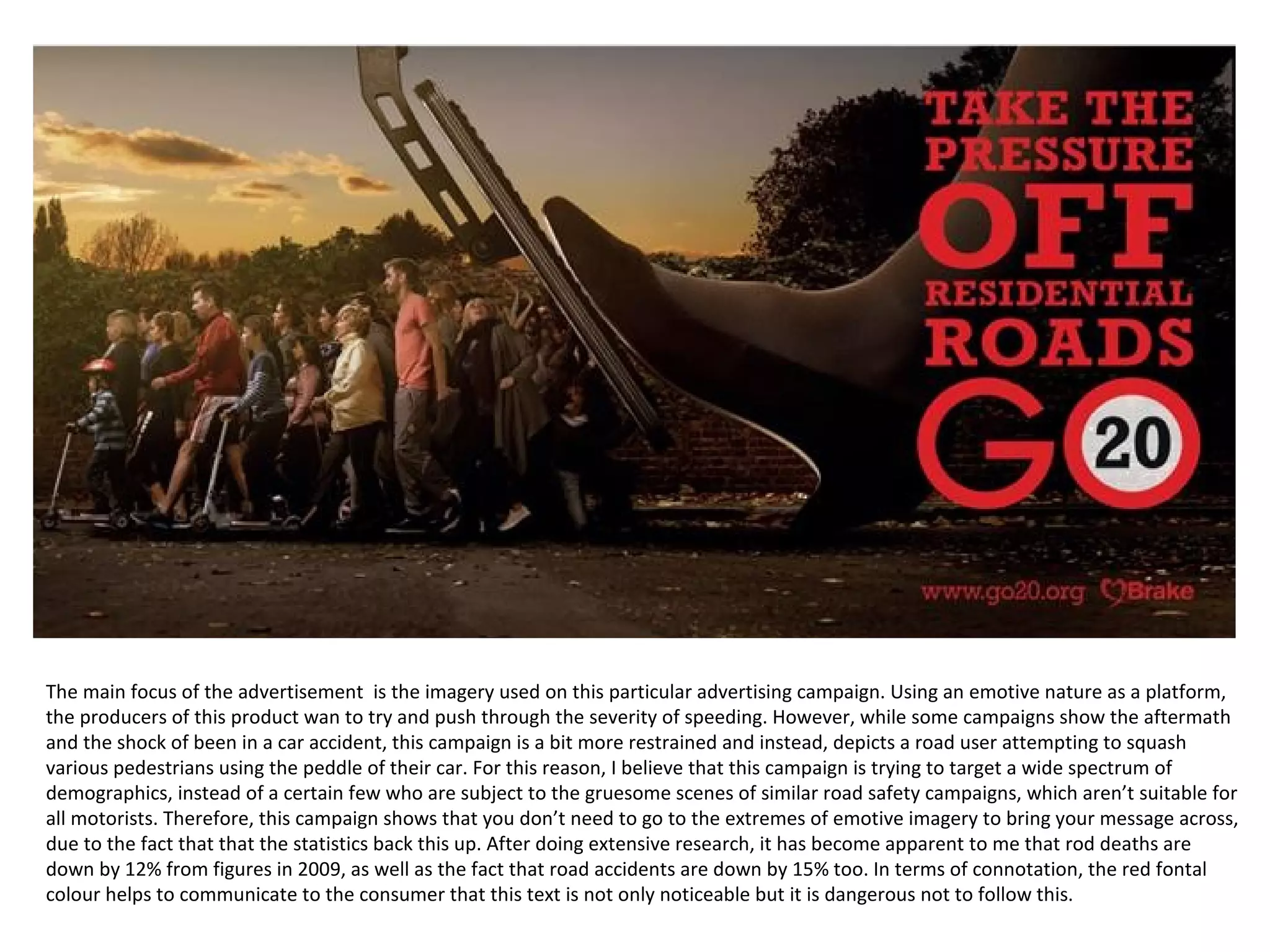 The main focus of the advertisement is the imagery used on this particular advertising campaign. Using an emotive nature as a platform,
the producers of this product wan to try and push through the severity of speeding. However, while some campaigns show the aftermath
and the shock of been in a car accident, this campaign is a bit more restrained and instead, depicts a road user attempting to squash
various pedestrians using the peddle of their car. For this reason, I believe that this campaign is trying to target a wide spectrum of
demographics, instead of a certain few who are subject to the gruesome scenes of similar road safety campaigns, which aren’t suitable for
all motorists. Therefore, this campaign shows that you don’t need to go to the extremes of emotive imagery to bring your message across,
due to the fact that that the statistics back this up. After doing extensive research, it has become apparent to me that rod deaths are
down by 12% from figures in 2009, as well as the fact that road accidents are down by 15% too. In terms of connotation, the red fontal
colour helps to communicate to the consumer that this text is not only noticeable but it is dangerous not to follow this.
 