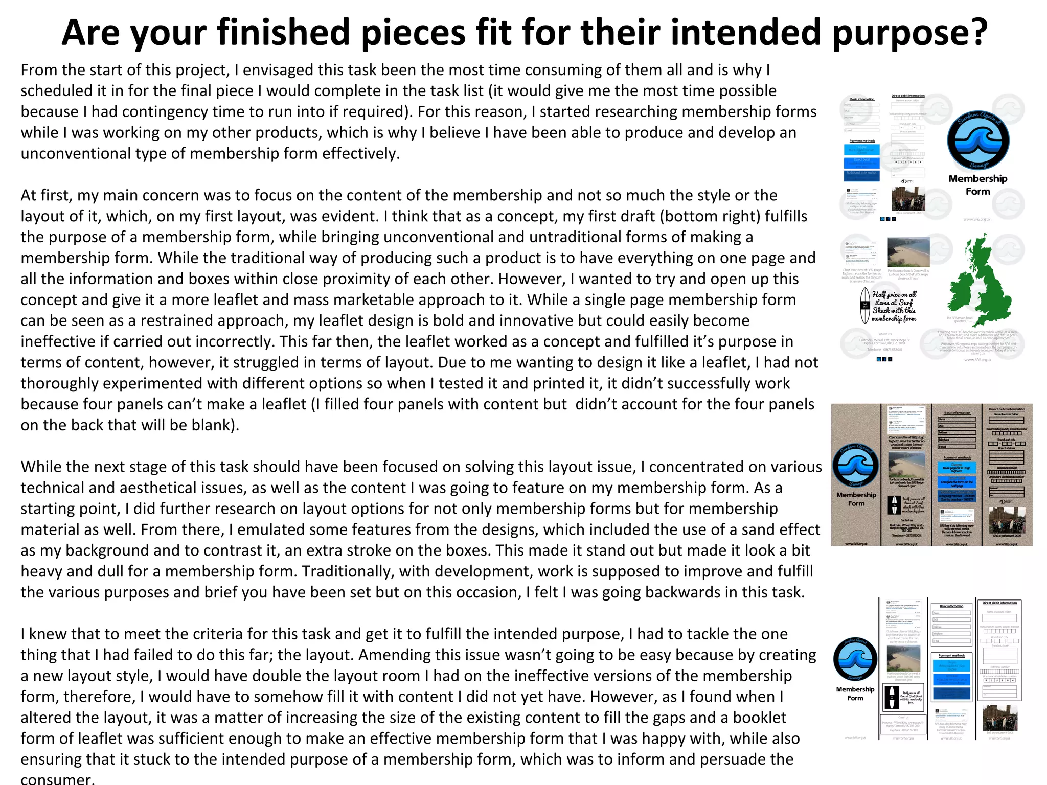 Are your finished pieces fit for their intended purpose?
From the start of this project, I envisaged this task been the most time consuming of them all and is why I
scheduled it in for the final piece I would complete in the task list (it would give me the most time possible
because I had contingency time to run into if required). For this reason, I started researching membership forms
while I was working on my other products, which is why I believe I have been able to produce and develop an
unconventional type of membership form effectively.
At first, my main concern was to focus on the content of the membership and not so much the style or the
layout of it, which, on my first layout, was evident. I think that as a concept, my first draft (bottom right) fulfills
the purpose of a membership form, while bringing unconventional and untraditional forms of making a
membership form. While the traditional way of producing such a product is to have everything on one page and
all the information and boxes within close proximity of each other. However, I wanted to try and open up this
concept and give it a more leaflet and mass marketable approach to it. While a single page membership form
can be seen as a restrained approach, my leaflet design is bold and innovative but could easily become
ineffective if carried out incorrectly. This far then, the leaflet worked as a concept and fulfilled it’s purpose in
terms of content, however, it struggled in terms of layout. Due to me wanting to design it like a leaflet, I had not
thoroughly experimented with different options so when I tested it and printed it, it didn’t successfully work
because four panels can’t make a leaflet (I filled four panels with content but didn’t account for the four panels
on the back that will be blank).
While the next stage of this task should have been focused on solving this layout issue, I concentrated on various
technical and aesthetical issues, as well as the content I was going to feature on my membership form. As a
starting point, I did further research on layout options for not only membership forms but for membership
material as well. From there, I emulated some features from the designs, which included the use of a sand effect
as my background and to contrast it, an extra stroke on the boxes. This made it stand out but made it look a bit
heavy and dull for a membership form. Traditionally, with development, work is supposed to improve and fulfill
the various purposes and brief you have been set but on this occasion, I felt I was going backwards in this task.
I knew that to meet the criteria for this task and get it to fulfill the intended purpose, I had to tackle the one
thing that I had failed to do this far; the layout. Amending this issue wasn’t going to be easy because by creating
a new layout style, I would have double the layout room I had on the ineffective versions of the membership
form, therefore, I would have to somehow fill it with content I did not yet have. However, as I found when I
altered the layout, it was a matter of increasing the size of the existing content to fill the gaps and a booklet
form of leaflet was sufficient enough to make an effective membership form that I was happy with, while also
ensuring that it stuck to the intended purpose of a membership form, which was to inform and persuade the
 