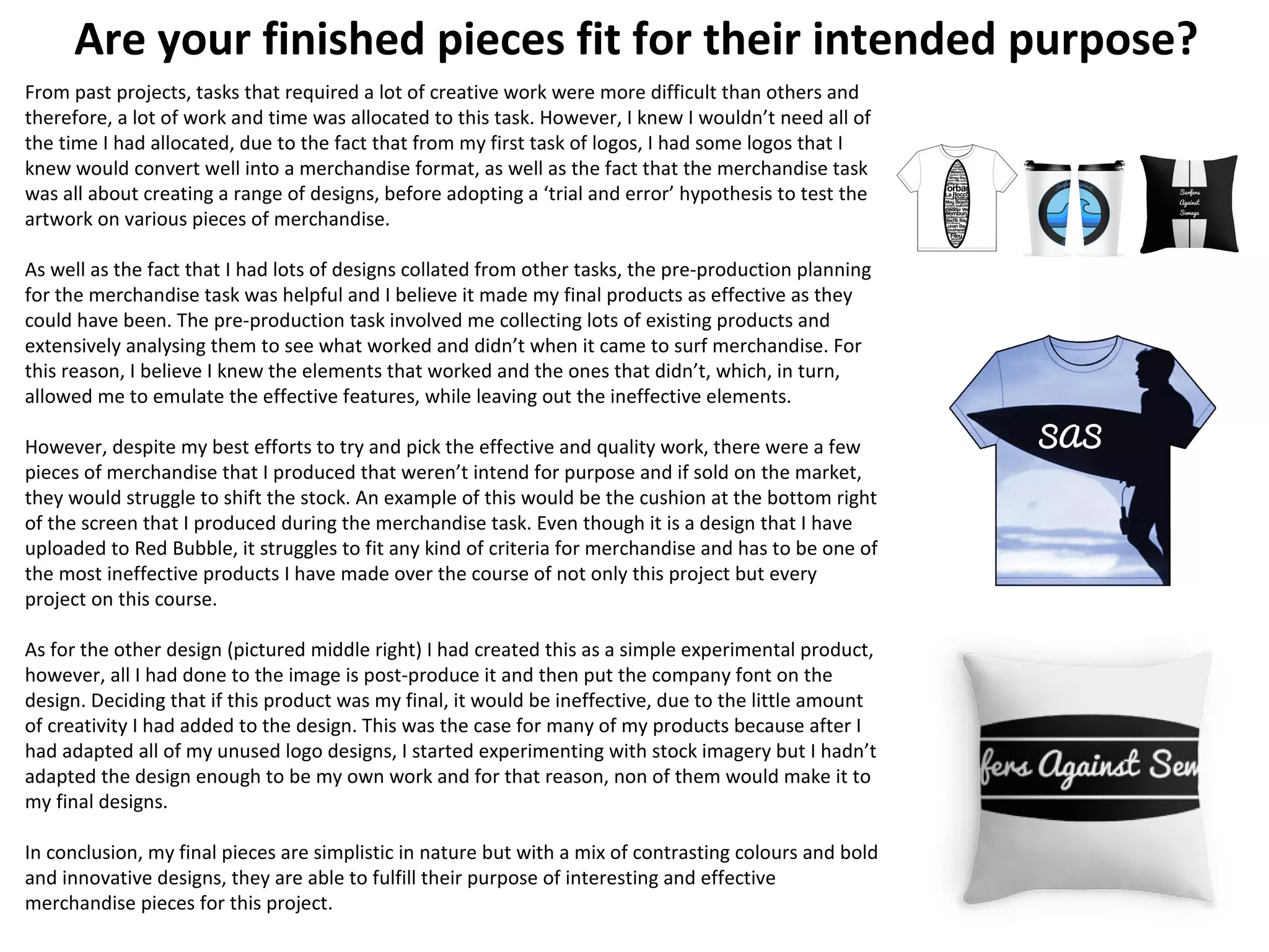 Are your finished pieces fit for their intended purpose?
From past projects, tasks that required a lot of creative work were more difficult than others and
therefore, a lot of work and time was allocated to this task. However, I knew I wouldn’t need all of
the time I had allocated, due to the fact that from my first task of logos, I had some logos that I
knew would convert well into a merchandise format, as well as the fact that the merchandise task
was all about creating a range of designs, before adopting a ‘trial and error’ hypothesis to test the
artwork on various pieces of merchandise.
As well as the fact that I had lots of designs collated from other tasks, the pre-production planning
for the merchandise task was helpful and I believe it made my final products as effective as they
could have been. The pre-production task involved me collecting lots of existing products and
extensively analysing them to see what worked and didn’t when it came to surf merchandise. For
this reason, I believe I knew the elements that worked and the ones that didn’t, which, in turn,
allowed me to emulate the effective features, while leaving out the ineffective elements.
However, despite my best efforts to try and pick the effective and quality work, there were a few
pieces of merchandise that I produced that weren’t intend for purpose and if sold on the market,
they would struggle to shift the stock. An example of this would be the cushion at the bottom right
of the screen that I produced during the merchandise task. Even though it is a design that I have
uploaded to Red Bubble, it struggles to fit any kind of criteria for merchandise and has to be one of
the most ineffective products I have made over the course of not only this project but every
project on this course.
As for the other design (pictured middle right) I had created this as a simple experimental product,
however, all I had done to the image is post-produce it and then put the company font on the
design. Deciding that if this product was my final, it would be ineffective, due to the little amount
of creativity I had added to the design. This was the case for many of my products because after I
had adapted all of my unused logo designs, I started experimenting with stock imagery but I hadn’t
adapted the design enough to be my own work and for that reason, non of them would make it to
my final designs.
In conclusion, my final pieces are simplistic in nature but with a mix of contrasting colours and bold
and innovative designs, they are able to fulfill their purpose of interesting and effective
merchandise pieces for this project.
 