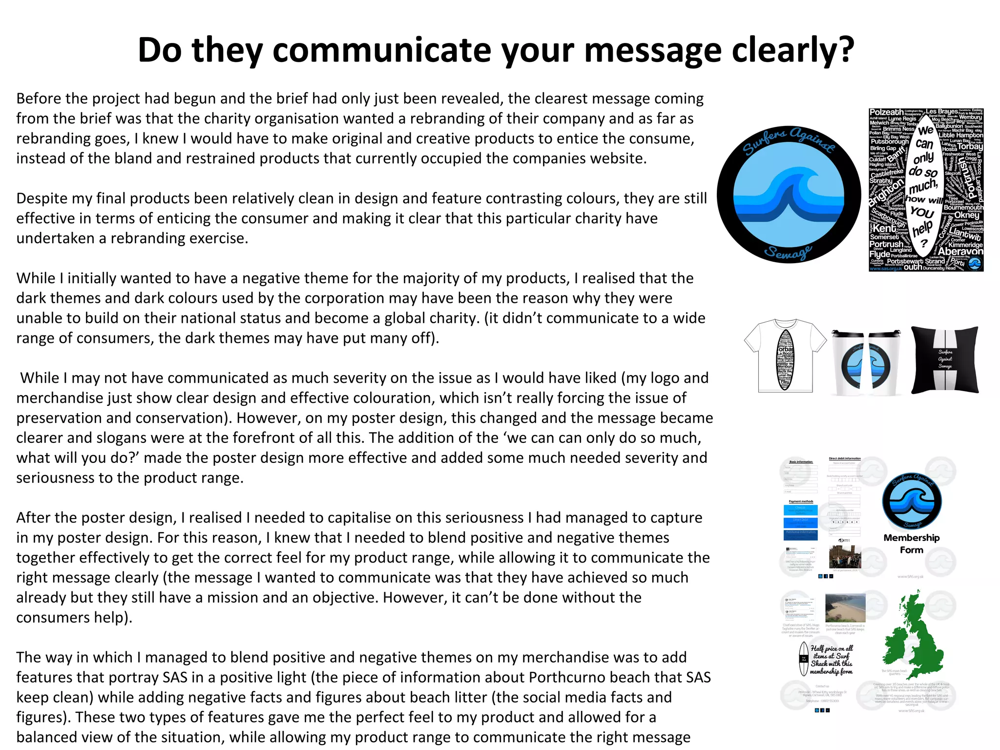 Do they communicate your message clearly?
Before the project had begun and the brief had only just been revealed, the clearest message coming
from the brief was that the charity organisation wanted a rebranding of their company and as far as
rebranding goes, I knew I would have to make original and creative products to entice the consume,
instead of the bland and restrained products that currently occupied the companies website.
Despite my final products been relatively clean in design and feature contrasting colours, they are still
effective in terms of enticing the consumer and making it clear that this particular charity have
undertaken a rebranding exercise.
While I initially wanted to have a negative theme for the majority of my products, I realised that the
dark themes and dark colours used by the corporation may have been the reason why they were
unable to build on their national status and become a global charity. (it didn’t communicate to a wide
range of consumers, the dark themes may have put many off).
While I may not have communicated as much severity on the issue as I would have liked (my logo and
merchandise just show clear design and effective colouration, which isn’t really forcing the issue of
preservation and conservation). However, on my poster design, this changed and the message became
clearer and slogans were at the forefront of all this. The addition of the ‘we can can only do so much,
what will you do?’ made the poster design more effective and added some much needed severity and
seriousness to the product range.
After the poster design, I realised I needed to capitalise on this seriousness I had managed to capture
in my poster design. For this reason, I knew that I needed to blend positive and negative themes
together effectively to get the correct feel for my product range, while allowing it to communicate the
right message clearly (the message I wanted to communicate was that they have achieved so much
already but they still have a mission and an objective. However, it can’t be done without the
consumers help).
The way in which I managed to blend positive and negative themes on my merchandise was to add
features that portray SAS in a positive light (the piece of information about Porthcurno beach that SAS
keep clean) while adding negative facts and figures about beach litter (the social media facts and
figures). These two types of features gave me the perfect feel to my product and allowed for a
balanced view of the situation, while allowing my product range to communicate the right message
 