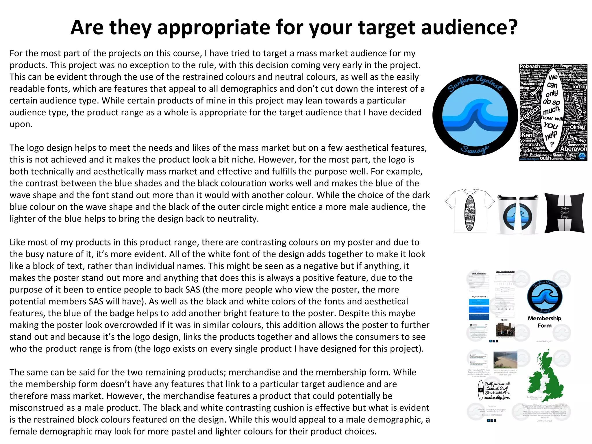 Are they appropriate for your target audience?
For the most part of the projects on this course, I have tried to target a mass market audience for my
products. This project was no exception to the rule, with this decision coming very early in the project.
This can be evident through the use of the restrained colours and neutral colours, as well as the easily
readable fonts, which are features that appeal to all demographics and don’t cut down the interest of a
certain audience type. While certain products of mine in this project may lean towards a particular
audience type, the product range as a whole is appropriate for the target audience that I have decided
upon.
The logo design helps to meet the needs and likes of the mass market but on a few aesthetical features,
this is not achieved and it makes the product look a bit niche. However, for the most part, the logo is
both technically and aesthetically mass market and effective and fulfills the purpose well. For example,
the contrast between the blue shades and the black colouration works well and makes the blue of the
wave shape and the font stand out more than it would with another colour. While the choice of the dark
blue colour on the wave shape and the black of the outer circle might entice a more male audience, the
lighter of the blue helps to bring the design back to neutrality.
Like most of my products in this product range, there are contrasting colours on my poster and due to
the busy nature of it, it’s more evident. All of the white font of the design adds together to make it look
like a block of text, rather than individual names. This might be seen as a negative but if anything, it
makes the poster stand out more and anything that does this is always a positive feature, due to the
purpose of it been to entice people to back SAS (the more people who view the poster, the more
potential members SAS will have). As well as the black and white colors of the fonts and aesthetical
features, the blue of the badge helps to add another bright feature to the poster. Despite this maybe
making the poster look overcrowded if it was in similar colours, this addition allows the poster to further
stand out and because it’s the logo design, links the products together and allows the consumers to see
who the product range is from (the logo exists on every single product I have designed for this project).
The same can be said for the two remaining products; merchandise and the membership form. While
the membership form doesn’t have any features that link to a particular target audience and are
therefore mass market. However, the merchandise features a product that could potentially be
misconstrued as a male product. The black and white contrasting cushion is effective but what is evident
is the restrained block colours featured on the design. While this would appeal to a male demographic, a
female demographic may look for more pastel and lighter colours for their product choices.
 