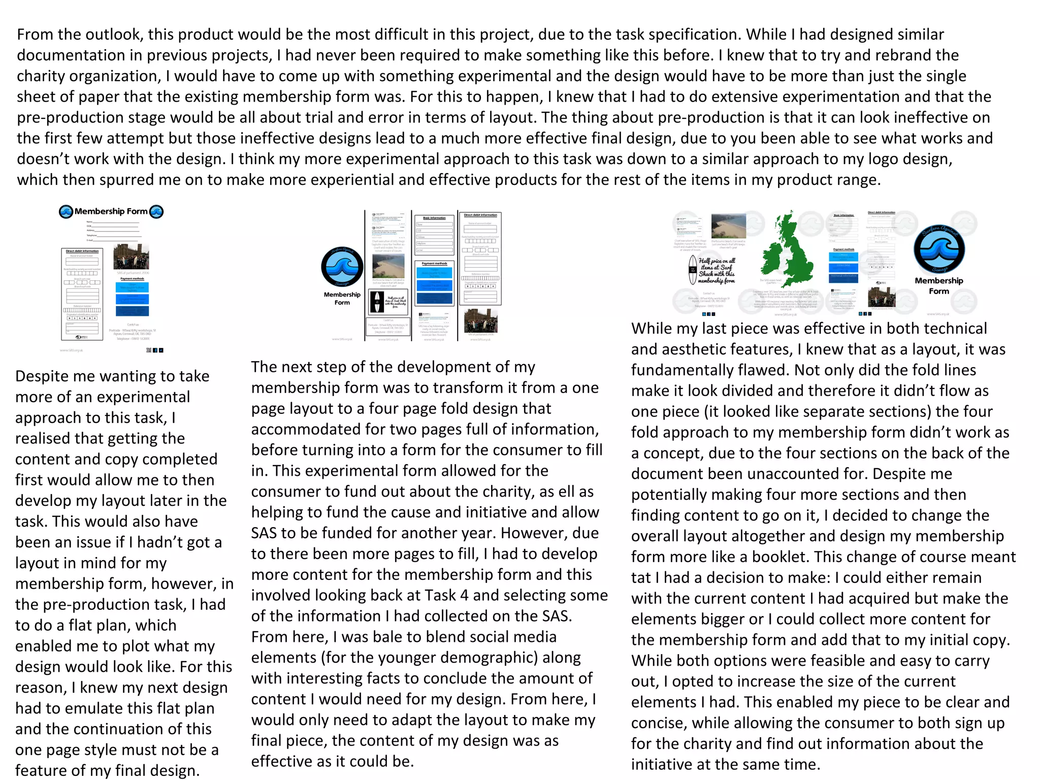 From the outlook, this product would be the most difficult in this project, due to the task specification. While I had designed similar
documentation in previous projects, I had never been required to make something like this before. I knew that to try and rebrand the
charity organization, I would have to come up with something experimental and the design would have to be more than just the single
sheet of paper that the existing membership form was. For this to happen, I knew that I had to do extensive experimentation and that the
pre-production stage would be all about trial and error in terms of layout. The thing about pre-production is that it can look ineffective on
the first few attempt but those ineffective designs lead to a much more effective final design, due to you been able to see what works and
doesn’t work with the design. I think my more experimental approach to this task was down to a similar approach to my logo design,
which then spurred me on to make more experiential and effective products for the rest of the items in my product range.
Despite me wanting to take
more of an experimental
approach to this task, I
realised that getting the
content and copy completed
first would allow me to then
develop my layout later in the
task. This would also have
been an issue if I hadn’t got a
layout in mind for my
membership form, however, in
the pre-production task, I had
to do a flat plan, which
enabled me to plot what my
design would look like. For this
reason, I knew my next design
had to emulate this flat plan
and the continuation of this
one page style must not be a
feature of my final design.
The next step of the development of my
membership form was to transform it from a one
page layout to a four page fold design that
accommodated for two pages full of information,
before turning into a form for the consumer to fill
in. This experimental form allowed for the
consumer to fund out about the charity, as ell as
helping to fund the cause and initiative and allow
SAS to be funded for another year. However, due
to there been more pages to fill, I had to develop
more content for the membership form and this
involved looking back at Task 4 and selecting some
of the information I had collected on the SAS.
From here, I was bale to blend social media
elements (for the younger demographic) along
with interesting facts to conclude the amount of
content I would need for my design. From here, I
would only need to adapt the layout to make my
final piece, the content of my design was as
effective as it could be.
While my last piece was effective in both technical
and aesthetic features, I knew that as a layout, it was
fundamentally flawed. Not only did the fold lines
make it look divided and therefore it didn’t flow as
one piece (it looked like separate sections) the four
fold approach to my membership form didn’t work as
a concept, due to the four sections on the back of the
document been unaccounted for. Despite me
potentially making four more sections and then
finding content to go on it, I decided to change the
overall layout altogether and design my membership
form more like a booklet. This change of course meant
tat I had a decision to make: I could either remain
with the current content I had acquired but make the
elements bigger or I could collect more content for
the membership form and add that to my initial copy.
While both options were feasible and easy to carry
out, I opted to increase the size of the current
elements I had. This enabled my piece to be clear and
concise, while allowing the consumer to both sign up
for the charity and find out information about the
initiative at the same time.
 