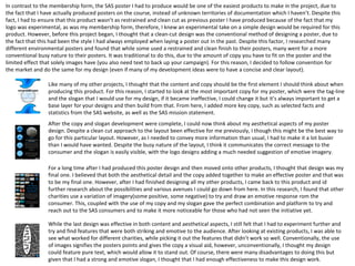 In contrast to the membership form, the SAS poster I had to produce would be one of the easiest products to make in the project, due to
the fact that I have actually produced posters on the course, instead of unknown territories of documentation which I haven’t. Despite this
fact, I had to ensure that this product wasn’t as restrained and clean cut as previous poster I have produced because of the fact that my
logo was experimental, as was my membership form, therefore, I knew an experimental take on a simple design would be required for this
product. However, before this project began, I thought that a clean-cut design was the conventional method of designing a poster, due to
the fact that this had been the style I had always employed when laying a poster out in the past. Despite this factor, I researched many
different environmental posters and found that while some used a restrained and clean finish to their posters, many went for a more
conventional busy nature to their posters. It was traditional to do this, due to the amount of copy you have to fit on the poster and the
limited effect that solely images have (you also need text to back up your campaign). For this reason, I decided to follow convention for
the market and do the same for my design (even if many of my development ideas were to have a concise and clear layout).
Like many of my other projects, I thought that the content and copy should be the first element I should think about when
producing this product. For this reason, I started to look at the most important copy for my poster, which were the tag-line
and the slogan that I would use for my design, if it became ineffective, I could change it but it’s always important to get a
base layer for your designs and then build from that. From here, I added more key copy, such as selected facts and
statistics from the SAS website, as well as the SAS mission statement.
After the copy and slogan development were complete, I could now think about my aesthetical aspects of my poster
design. Despite a clean cut approach to the layout been effective for me previously, I though this might be the best way to
go for this particular layout. However, as I needed to convey more information than usual, I had to make it a lot busier
than I would have wanted. Despite the busy nature of the layout, I think it communicates the correct message to the
consumer and the slogan is easily visible, with the logo designs adding a much needed suggestion of emotive imagery.
For a long time after I had produced this poster design and then moved onto other products, I thought that design was my
final one. I believed that both the aesthetical detail and the copy added together to make an effective poster and that was
to be my final one. However, after I had finished designing all my other products, I came back to this product and id
further research about the possibilities and various avenues I could go down from here. In this research, I found that other
charities use a variation of imagery(some positive, some negative) to try and draw an emotive response rom the
consumer. This, coupled with the use of my copy and my slogan gave the perfect combination and platform to try and
reach out to the SAS consumers and to make it more noticeable for those who had not seen the initiative yet.
While the last design was effective in both content and aesthetical aspects, I still felt that I had to experiment further and
try and find features that were both striking and emotive to the audience. After looking at existing products, I was able to
see what worked for different charities, while picking it out the features that didn’t work so well. Conventionally, the use
of images signifies the posters points and gives the copy a visual aid, however, unconventionally, I thought my design
could feature pure text, which would allow it to stand out. Of course, there were many disadvantages to doing this but
given that I had a strong and emotive slogan, I thought that I had enough effectiveness to make this design work.
 