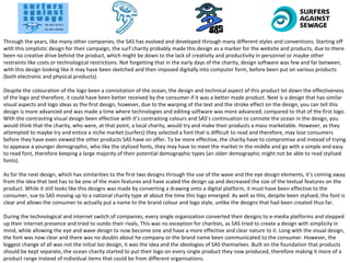 Through the years, like many other companies, the SAS has evolved and developed through many different styles and conventions. Starting off
with this simplistic design for their campaign, the surf charity probably made this design as a marker for the website and products, due to there
been no creative drive behind the product, which might be down to the lack of creativity and productivity in personnel or maybe other
restraints like costs or technological restrictions. Not forgetting that in the early days of the charity, design software was few and far between,
with this design looking like it may have been sketched and then imposed digitally into computer form, before been put on various products
(both electronic and physical products).
Despite the colouration of the logo been a connotation of the ocean, the design and technical aspect of this product let down the effectiveness
of the logo and therefore, it could have been better received by the consumer if it was a better made product. Next is a design that has similar
visual aspects and logo ideas as the first design, however, due to the warping of the text and the stroke effect on the design, you can tell this
design is more advanced and was made a time where technologies and editing software was more advanced, compared to that of the first logo.
With the contrasting visual design been effective with it’s contrasting colours and SAS’s continuation to connote the ocean in the design, you
would think that the charity, who were, at that point, a local charity, would try and make their products a mass marketable. However, as they
attempted to maybe try and entice a niche market (surfers) they selected a font that is difficult to read and therefore, may lose consumers
before they have even viewed the other products SAS have on offer. To be more effective, the charity have to compromise and instead of trying
to appease a younger demographic, who like the stylized fonts, they may have to meet the market in the middle and go with a simple and easy
to read font, therefore keeping a large majority of their potential demographic types (an older demographic might not be able to read stylised
fonts).
As for the next design, which has similarities to the first two designs through the use of the wave and the eye design elements, it’s coming away
from the idea that text has to be one of the main features and have scaled the design up and decreased the size of the textual features on the
product. While it still looks like this designs was made by converting a drawing onto a digital platform, it must have been effective to the
consumer, sue to SAS moving up to a national charity type at about the time this logo emerged. As well as this, despite been stylised, the font is
clear and allows the consumer to actually put a name to the brand colour and logo style, unlike the designs that had been created thus far.
During the technological and internet switch of companies, every single organization converted their designs to e-media platforms and stepped
up their internet presence and tried to outdo their rivals, This was no exception for charities, as SAS tried to create a design with simplicity in
mind, while allowing the eye and wave design to now become one and have a more effective and clear nature to it. Long with the visual design,
the font was now clear and there was no doubts about he company or the brand name been communicated to the consumer. However, the
biggest change of all was not the initial loo design, it was the idea and the ideologies of SAS themselves. Built on the foundation that products
should be kept separate, the ocean charity started to put their logo on every single product they now produced, therefore making it more of a
product range instead of individual items that could be from different organisations.
 