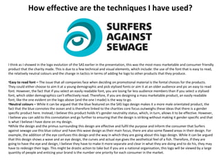 How effective are the techniques I have used?
I think as I showed in the logo evolution of the SAS earlier in the presentation, this was the most mass marketable and consumer friendly
product that the charity made. This is due to a few technical and visual elements, which include: the use of the font that is easy to read,
the relatively neutral colours and the change in tactics in terms of adding he logo to other products that they produce.
•Easy to read font – The issue that all companies face when deciding on promotional material is the fontal choices for the products.
They could either choose to aim it at a young demographic and pick stylised fonts or aim it at an older audience and pic an easy to read
font. However, the fact that if you select an easily readable font, you are losing far less audience members than if you select a stylised
font, which older demographics can’t effectively read. Therefore, if you are designing a mass marketable product, an easily readable
font, like the one evident on the logo above (and the one I made) is the way to go.
•Neutral colours – While it can be argued that the blue featured on the SAS logo design makes it a more male orientated product, the
fact that the blue connotes the ocean and is therefore linked to the charities core focus outweighs these ideas that there is a gender
specific product here. Instead, I believe this product holds it’s gender neutrality status, which, in turn, allows it to be effective. However,
I believe you can add to this connotation and go further to ensuring that the design is striking without making it gender specific and that
is what I believe I have done on my design.
•While the design and the primus surrounding this design are effective and fulfil the purpose and inform the consumer that Surfers
against sewage use this blue colour and have this wave design as their main focus, there are also some flawed areas in their design. For
example, the addition of the eye confuses this design and the way in which they are going about this logo design. While it can be argued
that this design shows a wave and an eye design, the curves and actual eye gives the aesthetical feel of a fish. Therefore, if they are
going to have the eye and design, I believe they have to make it more separate and clear in what they are doing and to do his, they may
have to redesign their logo. This might be drastic action to take but if you are a national organisation, this logo will be viewed by a large
quantity of people and enticing your brand is the number one priority for each consumer in the market.
 