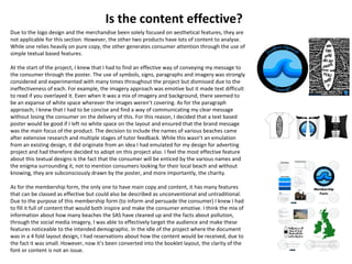 Is the content effective?
Due to the logo design and the merchandise been solely focused on aesthetical features, they are
not applicable for this section. However, the other two products have lots of content to analyse.
While one relies heavily on pure copy, the other generates consumer attention through the use of
simple textual based features.
At the start of the project, I knew that I had to find an effective way of conveying my message to
the consumer through the poster. The use of symbols, signs, paragraphs and imagery was strongly
considered and experimented with many times throughout the project but dismissed due to the
ineffectiveness of each. For example, the imagery approach was emotive but it made text difficult
to read if you overlayed it. Even when it was a mix of imagery and background, there seemed to
be an expanse of white space wherever the images weren’t covering. As for the paragraph
approach; I knew that I had to be concise and find a way of communicating my clear message
without losing the consumer on the delivery of this. For this reason, I decided that a text based
poster would be good if I left no white space on the layout and ensured that the brand message
was the main focus of the product. The decision to include the names of various beaches came
after extensive research and multiple stages of tutor feedback. While this wasn’t an emulation
from an existing design, it did originate from an idea I had emulated for my design for adverting
project and had therefore decided to adopt on this project also. I feel the most effective feature
about this textual designs is the fact that the consumer will be enticed by the various names and
the enigma surrounding it, not to mention consumers looking for their local beach and without
knowing, they are subconsciously drawn by the poster, and more importantly, the charity.
As for the membership form, the only one to have main copy and content, it has many features
that can be classed as effective but could also be described as unconventional and untraditional.
Due to the purpose of this membership form (to inform and persuade the consumer) I knew I had
to fill it full of content that would both inspire and make the consumer emotive. I think the mix of
information about how many beaches the SAS have cleaned up and the facts about pollution,
through the social media imagery, I was able to effectively target the audience and make these
features noticeable to the intended demographic. In the idle of the project where the document
was in a 4 fold layout design, I had reservations about how the content would be received, due to
the fact it was small. However, now it’s been converted into the booklet layout, the clarity of the
font or content is not an issue.
 