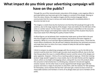 What impact do you think your advertising campaign will
have on the public?
Through the use of the monochromatic colouration of this design, a very negative effect is
portrayed before you have even got to the imagery or constant of this design. Moving on
from the colour choices, the negative imagery and the emotive language help to
communicate that this issue is serious and needs dealing with immediately before it
becomes too late to act.
The imagery is a bold choice by the charity but one that they felt would get through to the
audience, due to the large majority of the designs I have seen before for the SAS been of the
same or a similar nature. For this reason, I think it will have a bold effect on the consumer
looking at these designs and making them realise the severity of the situation they face to
stop ocean waste from effecting the quality of water further.
If official figures can be believed, their membership intake went up three fold in the year
that they brought out this product range of poster and products that were negative in
aesthetics. While tis is true and their figures published back up these claims, I think that the
recent efforts of politicians, the UN and even celebrity intervention has attracted consumers
and made them see it as more of an issue, instead of solely the SAS and the negative
products been the reason.
I think to compare my advertising campaign with the one that is in use for the SAS at the
moment could be done but I think to get accurate result would be difficult, due to the fact
that they go about the issue in a totally different manner and the nature of the designs are
polar opposites. However, I think as far as reaching audience types go, I think their existing
product range wouldn’t appeal to a mass market, due to the dark themes and the negative
nature, where as my bright and engaging colours, along with my cross-link products allow
the consumer to feel emotive but in a thinking way, instead of a forced and negative
emotive reaction. On the other hand, it can be argued that both design types fulfil the
purpose and entice a range of consumers to view them, with the statistics for SAS speaking
for themselves, not to mention the fact that I will never get a chance to have an form of
measurable statistics and members in terms of my designs been put out to members of the
public.
 