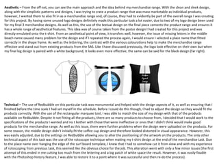 Aesthetic – From the off-set, you can see the main approach and the idea behind my merchandise range. With the clean and sleek design,
along with the simplistic patterns and designs, I was trying to crate a product range that was mass marketable as individual products,
however, I wanted them to also fit in as a merchandise range and, of course, they had to evidently be part of the overall range I was creating
for this project. By having some unused logo designs definitely made this particular task a lot easier, due to two of my logo design been used
for my final 3 merchandise designs. As well as this, the use of the textual design on the final piece cements the product range and ensures it
has a whole range of aesthetical features. This idea was of course taken from the poster design I had created for this project and was
directly emulated onto the t-shirt. From an aesthetical point of view, it transfers well, however, the issue of missing letters in the middle
beach name caused many problem for the design and if I repeated the process again, I would ensure I selected a place name that fitted
correctly in the shape frame. As well as the lettering, the contrast with the various colourations help to make the merchandise range
effective and stand out from existing products from the SAS. Like I have discussed previously, the logo look effective on their own but when
my final log design is paired with a white background, it looks even more effective; the same can be said for the black design (far right).
Technical – The use of Redbubble on this particular task was monumental and helped with the design aspects of it, as well as ensuring that I
finished before the time scale I had set myself in the schedule. Before I could do this though, I had to adjust the design so they would fit the
products correctly. With the use of the rectangular marquee tool, I was able to match the size of my design with that of the products
available on Redbubble. Despite it not fitting all the products, there are so many products to choose from, I decided that I would work to the
specifications of the products I wanted and no t bother with those that were ineffective or ones that I didn't think would make good
products for the merchandise range. As well as this issue, there were further problems when the design were uploaded on the products. For
some reason, the middle design didn’t initially fit the coffee cup design and therefore looked distorted in visual appearance. However, this
was easily adjusted, due to the settings on Redbubble allowing you to alter the positioning of the artwork on the products. The only other
technical aspect of this task was the use of the rotoscope technique when making my t-shirt design at the end of the merchandise task. Due
to the place name over hanging the edge of the surf board template, I knew that I had to somehow cut it from view and with my experience
of rotoscoping from previous task, this seemed like the obvious choice for the job. This alteration went with only a few minor issues (the first
attempt of this ended in me cutting too much from the lettering and a big patch of white space the result. However, it was easily fixable
with the Photoshop history feature, I was able to restore it to a point where it was successful and then re-do the process).
 