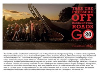 The main focus of the advertisement is the imagery used on this particular advertising campaign. Using an emotive nature as a platform,
the producers of this product wan to try and push through the severity of speeding. However, while some campaigns show the aftermath
and the shock of been in a car accident, this campaign is a bit more restrained and instead, depicts a road user attempting to squash
various pedestrians using the peddle of their car. For this reason, I believe that this campaign is trying to target a wide spectrum of
demographics, instead of a certain few who are subject to the gruesome scenes of similar road safety campaigns, which aren’t suitable for
all motorists. Therefore, this campaign shows that you don’t need to go to the extremes of emotive imagery to bring your message across,
due to the fact that that the statistics back this up. After doing extensive research, it has become apparent to me that rod deaths are
down by 12% from figures in 2009, as well as the fact that road accidents are down by 15% too. In terms of connotation, the red fontal
colour helps to communicate to the consumer that this text is not only noticeable but it is dangerous not to follow this.
 
