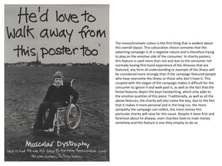 The monochromatic colour is the first thing that is evident about
this overall layout. This colouration choice connotes that the
adverting campaign is of a negative nature and is therefore trying
to play on the emotive side of the consumer. In charity posters,
this feature is used more than not and due to the consumer not
normally having first hand experience of the illnesses that are
featured, any form of understanding or example of the illness will
be considered more strongly than if the campaign featured people
who have overcome the illness or those who don’t have it. This
coupled with the slogan of the campaign makes it difficult for the
consumer to ignore it and walk past it, as well as the fact that the
fontal features depict the boys handwriting, which only adds to
the emotive qualities of this piece. Traditionally, as well as all the
above features, the charity will also name the boy, due to the fact
that it makes it more personal and in the long run, the more
sympathy the campaign can collect, the more money this
particular charity will raise for this cause. Despite it been first and
foremost about he disease, even charities have to male money
somehow and this feature is one they employ to do so.
 