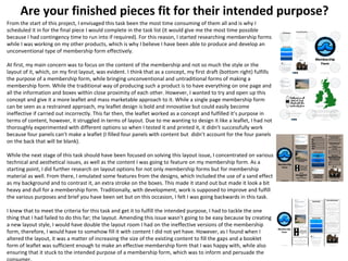 Are your finished pieces fit for their intended purpose?
From the start of this project, I envisaged this task been the most time consuming of them all and is why I
scheduled it in for the final piece I would complete in the task list (it would give me the most time possible
because I had contingency time to run into if required). For this reason, I started researching membership forms
while I was working on my other products, which is why I believe I have been able to produce and develop an
unconventional type of membership form effectively.
At first, my main concern was to focus on the content of the membership and not so much the style or the
layout of it, which, on my first layout, was evident. I think that as a concept, my first draft (bottom right) fulfills
the purpose of a membership form, while bringing unconventional and untraditional forms of making a
membership form. While the traditional way of producing such a product is to have everything on one page and
all the information and boxes within close proximity of each other. However, I wanted to try and open up this
concept and give it a more leaflet and mass marketable approach to it. While a single page membership form
can be seen as a restrained approach, my leaflet design is bold and innovative but could easily become
ineffective if carried out incorrectly. This far then, the leaflet worked as a concept and fulfilled it’s purpose in
terms of content, however, it struggled in terms of layout. Due to me wanting to design it like a leaflet, I had not
thoroughly experimented with different options so when I tested it and printed it, it didn’t successfully work
because four panels can’t make a leaflet (I filled four panels with content but didn’t account for the four panels
on the back that will be blank).
While the next stage of this task should have been focused on solving this layout issue, I concentrated on various
technical and aesthetical issues, as well as the content I was going to feature on my membership form. As a
starting point, I did further research on layout options for not only membership forms but for membership
material as well. From there, I emulated some features from the designs, which included the use of a sand effect
as my background and to contrast it, an extra stroke on the boxes. This made it stand out but made it look a bit
heavy and dull for a membership form. Traditionally, with development, work is supposed to improve and fulfill
the various purposes and brief you have been set but on this occasion, I felt I was going backwards in this task.
I knew that to meet the criteria for this task and get it to fulfill the intended purpose, I had to tackle the one
thing that I had failed to do this far; the layout. Amending this issue wasn’t going to be easy because by creating
a new layout style, I would have double the layout room I had on the ineffective versions of the membership
form, therefore, I would have to somehow fill it with content I did not yet have. However, as I found when I
altered the layout, it was a matter of increasing the size of the existing content to fill the gaps and a booklet
form of leaflet was sufficient enough to make an effective membership form that I was happy with, while also
ensuring that it stuck to the intended purpose of a membership form, which was to inform and persuade the
 