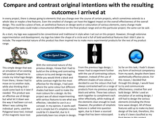 Compare and contrast original intentions with the resulting
outcomes I arrived at
In every project, there is always going to elements that you change over the course of certain projects, which sometimes extends to a
whole idea or maybe a few features. Even the smallest of changes can have the biggest impact on the overall effectiveness of the overall
design. This could be a piece of text, an aesthetical feature on design work or colouration of various elements, every change made
throughout the tasks could make a monumental difference on the final product range and on this particular project, the same can be said.
As a start, my logo was supposed to be conventional and traditional in style when I set out on this project. However, through extensive
experimentation and development, my logo has taken the shape of a circle and is full of bold aesthetical features that I didn’t plan to
include. The experimental nature of this product has then inspired me to make more experimental products for the rest of my product
range.
This simple design that was
an emulation of an existing
SAS product helped me to
create my initial logo design.
From there, I knew I had to
move on to another style,
while also thinking that I
could come back to it later if
needed. This product was
an effective use of design
but what let it down was
the way it had been cut-out.
When I was cutting the
individual parts, used the
Polygonal lasso tool, instead
of the magnetic lasso tool.
With the restrained nature of the
previous design, I knew that I had to
build on the striking and contrasting
colours to try and design my logo.
While you would think a black and
white contrast might be the most
effective for the design, I had seen
where the same colour but different
shades had been used to make the
main colours for a design. As this
project was all about experimenting
with various features to see what was
effective, I decided to use it as a
concept. In my opinion, it works well
and is simple but it’s simplistic nature
could be it’s downfall, due to it
potentially been too simple in design.
From the previous logo design, I
knew I had to experiment further
with the use of contrasting colours.
However, instead of the use of
different shades of one colours, I
decided to use the colours that had
always contrasted well on a range of
products from my previous projects;
black and white. These two colours
work together to compliment each
other effectively, while making all
the elements clear enough to read.
However, the problem of simplistic
features is called into question
again, due to it been a sourced
image that has been rotoscoped.
So far on this task, I hadn’t shown
any form of technical competency
from my work, despite them been
aesthetically effective pieces. For
this reason, I decided that
through this design, I would have
to try and communicate
effectiveness, creative flair and
bold design. While I used an
emulation of an exiting design, I
still had to design the various
elements (including the three
tone wave design). All of these
features add up to make my best
design of the task, therefore, this
is why it’s been classified as my
 