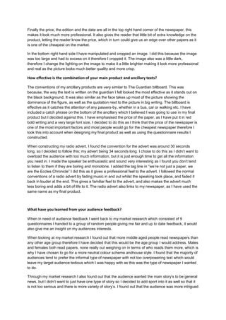 Finally the price, the edition and the date are all in the top right hand corner of the newspaper, this
makes it look much more professional. It also gives the reader that little bit of extra knowledge on the
product, letting the reader know the price, which in turn could give us an edge over other papers as it
is one of the cheapest on the market.
In the bottom right hand side I have manipulated and cropped an image. I did this because the image
was too large and had to excess on it therefore I cropped it. The image also was a little dark,
therefore I change the lighting on the image to make it a little brighter making it look more professional
and real as the picture looks much better quality and more crisp.
How effective is the combination of your main product and ancillary texts?
The conventions of my ancillary products are very similar to The Guardian billboard. This was
because, the way the text is written on the guardian I felt looked the most effective as it stands out on
the black background. It was also similar as the face takes up most of the picture showing the
dominance of the figure, as well as the quotation next to the picture in big writing. The billboard is
effective as it catches the attention of any passers-by, whether in a bus, car or walking etc. I have
included a catch phrase on the bottom of the ancillary which I believed I was going to use in my final
product but I decided against this. I have emphasised the price of the paper, as I have put it in red
bold writing and a very large font size, I decided to do this as I think that the price of the newspaper is
one of the most important factors and most people would go for the cheapest newspaper therefore I
took this into account when designing my final product as well as using the questionnaire results I
constructed.
When constructing my radio advert, I found the convention for the advert was around 30 seconds
long, so I decided to follow this; my advert being 34 seconds long. I chose to do this as I didn’t want to
overload the audience with too much information, but it is just enough time to get all the information
you need in. I made the speaker be enthusiastic and sound very interesting as I found you don’t tend
to listen to them if they are boring and monotone. I added the tag line in “we’re not just a paper, we
are the Eccles Chronicle” I did this as it gives a professional feel to the advert. I followed the normal
conventions of a radio advert by fading music in and out whilst the speaking took place, and faded it
back in louder at the end. This gives a familiar feel to the advert, and also makes the advert much
less boring and adds a bit of life to it. The radio advert also links to my newspaper, as I have used the
same name as my final product.
What have you learned from your audience feedback?
When in need of audience feedback I went back to my market research which consisted of 9
questionnaires I handed to a group of random people giving me fair and up to date feedback, it would
also give me an insight on my audiences interests.
When looking at my market research I found out that more middle aged people read newspapers than
any other age group therefore I have decided that this would be the age group I would address. Males
and females both read papers, none really out weighing on in terms of who reads them more, which is
why I have chosen to go for a more neutral colour scheme andhouse style. I found that the majority of
audiences tend to prefer the informal type of newspaper with not too overpowering text which would
leave my target audience tedious which I was happy with as this was the type of newspaper I wanted
to do.
Through my market research I also found out that the audience wanted the main story’s to be general
news, but I didn’t want to just have one type of story so I decided to add sport into it as well so that it
is not too serious and there is more variety of story’s. I found out that the audience was more intrigued
 