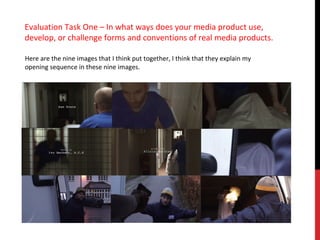 Evaluation Task One – In what ways does your media product use,
develop, or challenge forms and conventions of real media products.

Here are the nine images that I think put together, I think that they explain my
opening sequence in these nine images.
 