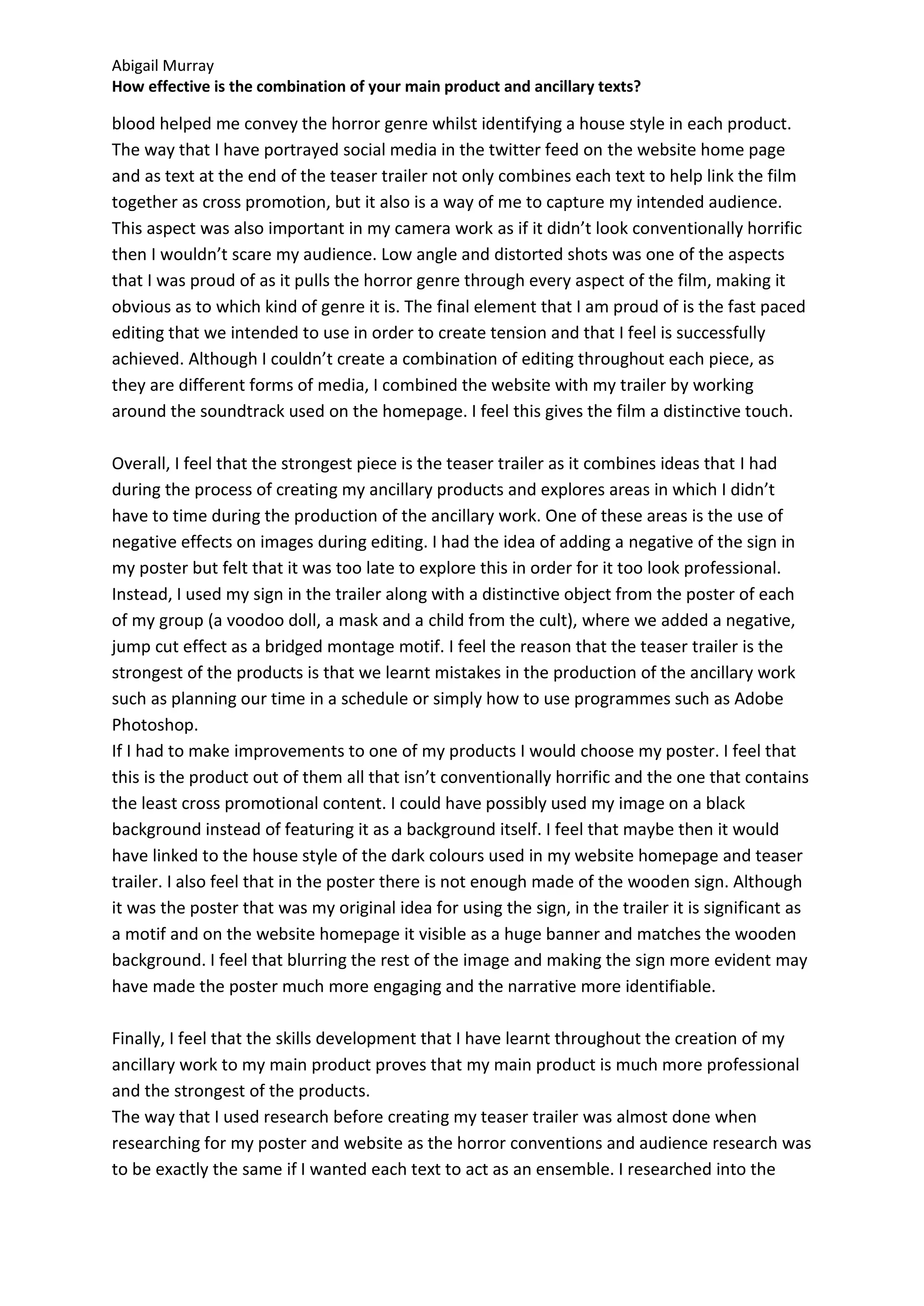 Abigail Murray
How effective is the combination of your main product and ancillary texts?

blood helped me convey the horror genre whilst identifying a house style in each product.
The way that I have portrayed social media in the twitter feed on the website home page
and as text at the end of the teaser trailer not only combines each text to help link the film
together as cross promotion, but it also is a way of me to capture my intended audience.
This aspect was also important in my camera work as if it didn’t look conventionally horrific
then I wouldn’t scare my audience. Low angle and distorted shots was one of the aspects
that I was proud of as it pulls the horror genre through every aspect of the film, making it
obvious as to which kind of genre it is. The final element that I am proud of is the fast paced
editing that we intended to use in order to create tension and that I feel is successfully
achieved. Although I couldn’t create a combination of editing throughout each piece, as
they are different forms of media, I combined the website with my trailer by working
around the soundtrack used on the homepage. I feel this gives the film a distinctive touch.

Overall, I feel that the strongest piece is the teaser trailer as it combines ideas that I had
during the process of creating my ancillary products and explores areas in which I didn’t
have to time during the production of the ancillary work. One of these areas is the use of
negative effects on images during editing. I had the idea of adding a negative of the sign in
my poster but felt that it was too late to explore this in order for it too look professional.
Instead, I used my sign in the trailer along with a distinctive object from the poster of each
of my group (a voodoo doll, a mask and a child from the cult), where we added a negative,
jump cut effect as a bridged montage motif. I feel the reason that the teaser trailer is the
strongest of the products is that we learnt mistakes in the production of the ancillary work
such as planning our time in a schedule or simply how to use programmes such as Adobe
Photoshop.
If I had to make improvements to one of my products I would choose my poster. I feel that
this is the product out of them all that isn’t conventionally horrific and the one that contains
the least cross promotional content. I could have possibly used my image on a black
background instead of featuring it as a background itself. I feel that maybe then it would
have linked to the house style of the dark colours used in my website homepage and teaser
trailer. I also feel that in the poster there is not enough made of the wooden sign. Although
it was the poster that was my original idea for using the sign, in the trailer it is significant as
a motif and on the website homepage it visible as a huge banner and matches the wooden
background. I feel that blurring the rest of the image and making the sign more evident may
have made the poster much more engaging and the narrative more identifiable.

Finally, I feel that the skills development that I have learnt throughout the creation of my
ancillary work to my main product proves that my main product is much more professional
and the strongest of the products.
The way that I used research before creating my teaser trailer was almost done when
researching for my poster and website as the horror conventions and audience research was
to be exactly the same if I wanted each text to act as an ensemble. I researched into the
 