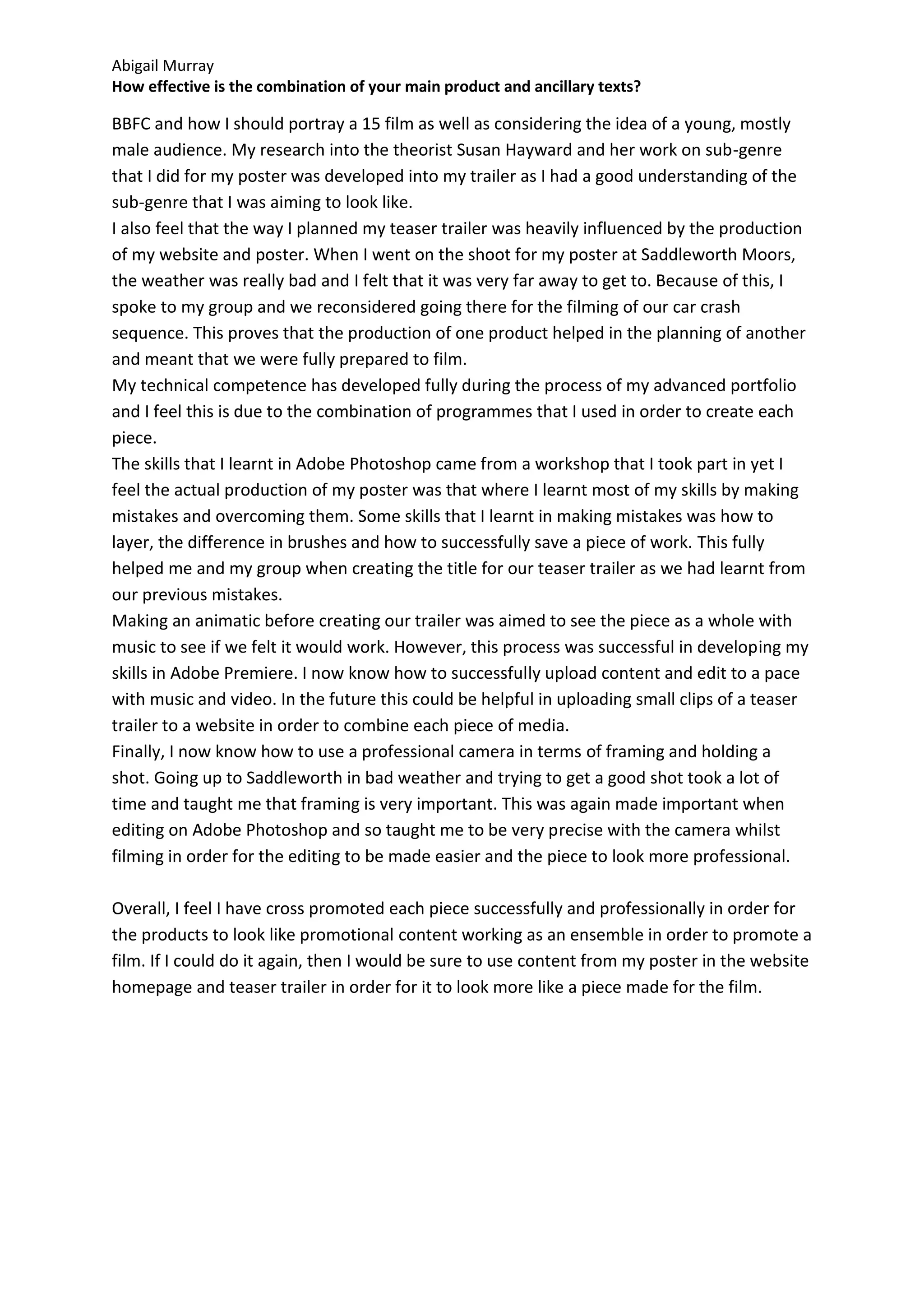Abigail Murray
How effective is the combination of your main product and ancillary texts?

BBFC and how I should portray a 15 film as well as considering the idea of a young, mostly
male audience. My research into the theorist Susan Hayward and her work on sub-genre
that I did for my poster was developed into my trailer as I had a good understanding of the
sub-genre that I was aiming to look like.
I also feel that the way I planned my teaser trailer was heavily influenced by the production
of my website and poster. When I went on the shoot for my poster at Saddleworth Moors,
the weather was really bad and I felt that it was very far away to get to. Because of this, I
spoke to my group and we reconsidered going there for the filming of our car crash
sequence. This proves that the production of one product helped in the planning of another
and meant that we were fully prepared to film.
My technical competence has developed fully during the process of my advanced portfolio
and I feel this is due to the combination of programmes that I used in order to create each
piece.
The skills that I learnt in Adobe Photoshop came from a workshop that I took part in yet I
feel the actual production of my poster was that where I learnt most of my skills by making
mistakes and overcoming them. Some skills that I learnt in making mistakes was how to
layer, the difference in brushes and how to successfully save a piece of work. This fully
helped me and my group when creating the title for our teaser trailer as we had learnt from
our previous mistakes.
Making an animatic before creating our trailer was aimed to see the piece as a whole with
music to see if we felt it would work. However, this process was successful in developing my
skills in Adobe Premiere. I now know how to successfully upload content and edit to a pace
with music and video. In the future this could be helpful in uploading small clips of a teaser
trailer to a website in order to combine each piece of media.
Finally, I now know how to use a professional camera in terms of framing and holding a
shot. Going up to Saddleworth in bad weather and trying to get a good shot took a lot of
time and taught me that framing is very important. This was again made important when
editing on Adobe Photoshop and so taught me to be very precise with the camera whilst
filming in order for the editing to be made easier and the piece to look more professional.

Overall, I feel I have cross promoted each piece successfully and professionally in order for
the products to look like promotional content working as an ensemble in order to promote a
film. If I could do it again, then I would be sure to use content from my poster in the website
homepage and teaser trailer in order for it to look more like a piece made for the film.
 