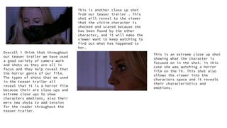 This is another close up shot
from our teaser trailer . This
shot will reveal to the viewer
that the victim character is
shocked and scared because she
has been found by the other
character, and it will make the
viewer want to keep watching to
find out what has happened to
her.
This is an extreme close up shot
showing what the character is
focused on in the shot. in this
case she was watching a horror
film on the TV. This shot also
allows the viewer into the
characters space and it reveals
their characteristics and
emotions.
Overall i think that throughout
our teaser trailer we have used
a good variety of camera work
and shots as they are all in
focus and they help reveal that
the horror genre of our film.
The types of shots that we used
in the teaser trailer all
reveal that it is a horror film
because their are close ups and
extreme close ups to show
characters emotions, also their
were two shots to add tension
for the reader throughout the
teaser trailer.
 