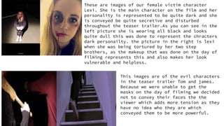 These are images of our female victim character
Lexi. She is the main character on the film and her
personality is represented to be quite dark and she
is conveyed be quite secretive and disturbed
throughout the teaser trailer.As you can see in the
left picture she is wearing all black and looks
quite dull this was done to represent the chracters
dark personailty. the picture in the right is lexi
when she was being tortured by her two step
brothers, as the makeup that was done on the day of
filming represents this and also makes her look
vulnerable and helpless.
This images are of the evil characters
in the teaser trailer Tom and james.
Because we were unable to get the
masks on the day of filming we decided
not to convey their faces the the
viewer which adds more tension as they
have no idea who they are which
conveyed them to be more powerful.
 