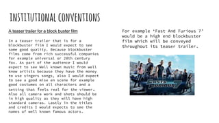 institutionalconventions
A teaser trailer for a block buster film
In a teaser trailer that is for a
blockbuster film I would expect to see
some good quality. Because blockbuster
films come from rich successful companies
for example universal or 20th century
fox. As part of the audience I would
expect to see Well known music from well
know artists because they have the money
to use singers songs, also I would expect
to see a good mise en scene for example
good costumes on all characters and a
setting that feels real for the viewer.
Also all camera work and shots should be
in high quality as they will have high
standard cameras. Lastly in the titles
and credits I would expects to see the
names of well known famous actors.
For example ‘Fast And Furious 7’
would be a high end blockbuster
film which will be conveyed
throughout its teaser trailer.
 