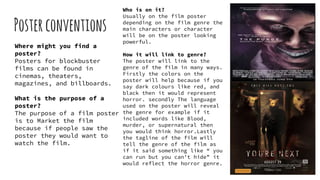 Posterconventions
Where might you find a
poster?
Posters for blockbuster
films can be found in
cinemas, theaters,
magazines, and billboards.
What is the purpose of a
poster?
The purpose of a film poster
is to Market the film
because if people saw the
poster they would want to
watch the film.
Who is on it?
Usually on the film poster
depending on the film genre the
main characters or character
will be on the poster looking
powerful.
How it will link to genre?
The poster will link to the
genre of the film in many ways.
Firstly the colors on the
poster will help because if you
say dark colours like red, and
black then it would represent
horror. secondly The language
used on the poster will reveal
the genre for example if it
included words like Blood,
murder, or supernatural then
you would think horror.Lastly
the tagline of the film will
tell the genre of the film as
if it said something like “ you
can run but you can't hide” it
would reflect the horror genre.
 