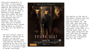 Three main characters in
the film, in this poster
they are portrayed looking
powerful and strong as they
are the main focus of the
poster, and one of them is
holding a large weapon.
They also reveal the fact
that the film is a horror
film because they are
masked hiding their
identity. Also the fact
that they are in Animal
masks could be their unique
selling point as animals
like this are not meant to
be scary.
The dark colours used in
the poster reflect horror
as well. As the dark
background reflects night
time and the red which is
splattered on the title and
tagline of the film conveys
horror as it reflects signs
of murder and blood.
The tagline at the top of
the poster reveals that the
film is a horror film. ‘
They Will Haunt You’ the
fact that they have used
direct address in the word
‘You’ makes the reader of
the poster think that it is
talking about them. Also
‘They’ goes along with the
fact that they are masked
and the word ‘They’ does
not give any information
away for the readr.
 