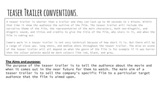teaserTrailerconventions.
A teaser trailer is shorter than a trailer and they can last up to 40 seconds to 1 minute. Within
that time it show the audience the outline of the film. The teaser trailer will include the
narrative theme of the film, the representation of the main characters, both non-diegetic, and
diegetic sound, and titles and credits to give the title of the film, who stars in it, and when the
film is coming out.
Camera work in a teaser trailer is not very technical because of how short it is. But there will be
a range of close ups. long shots, and medium shots throughout the teaser trailer. The mise en scene
of the teaser trailer will all depend on what the genre of the film is for example if it was horror
then the colour palette would be dark colours like red, black, and grey.
The Aims and purpose:
The purpose of the teaser trailer is to tell the audience about the movie and
when it comes out in the near future for them to watch. The main aim of a
teaser trailer is to sell the company's specific film to a particular target
audience that the film is aimed upon.
 