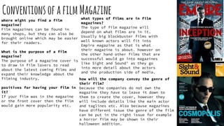 ConventionsofafilmMagazine
where might you find a film
magazine?
Film magazines can be found in
many shops, but they can also be
brought online which may be easier
for their readers.
What is the purpose of a film
magazine?
The purpose of a magazine cover is
to draw in film lovers to read
about the latest coming films and
expand their knowledge about the
filming industry.
positives for having your film in
it?
If your film was in the magazine
or the front cover then the film
would gain more popularity etc.
what types of films are in film
magazines?
The type of film magazine will
depend on what films are in it.
Usually big blockbuster films with
well known actors will fit into
Empire magazine as that is what
their magazine is about. however on
the other hand other films that are
successful would go into magazines
like Sight and Sound’ as they go
into more detail about the actors
and the production side of media.
how will the company convey the genre of
their film?
because the companies do not own the
magazine they have to leave it down to
them to create the cover, however they
will include details like the main actor
and taglines etc. Also because magazines
have different issue the genre of the film
can be put in the right issue for example
a horror film may be shown in their
halloween addition.
 