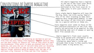 Conventions ofEmpiremagazine
Throughout our research and planning we decided to put our
film into the most famous film magazine ‘Empire’ because they
are the most likely to feature our film as they focus on more
big blockbuster films which is what we planned that out film
would be, and also the use of red will help with our branding
identity as well.Also we came up with the conclusion that
Empires target audience would be people over the age of 16
and have a big interest in films and the film industry.
All empire magazines have a tagline
at the top of the front cover which
will relate to the film that is
mentioned on the front cover.Or in
some cases it will just relate to
Empire.
Every single Empire Magazine will have the
The big, bold, red title saying ‘Empire’.
This if for their branding to make their
magazine more recognizable.However in some
cases the colour of the title will change
due to a special edition or theme etc.
Every magazine cover seems to focus on the
main character/characters of the film, they
usually are perceived to be powerful as they
me be holding some sort of weapon or wearing
their film costume etc.
Empire magazine's front cover usually
tend to be packed with information on the
side, this it to give the reader
information about what's inside and
persuade them to buy it.They usually have
actors names in big movies etc.
 
