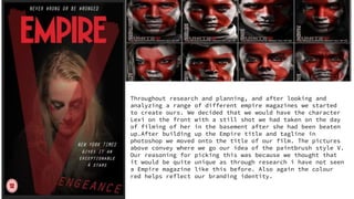 Throughout research and planning, and after looking and
analyzing a range of different empire magazines we started
to create ours. We decided that we would have the character
Lexi on the front with a still shot we had taken on the day
of filming of her in the basement after she had been beaten
up.After building up the Empire title and tagline in
photoshop we moved onto the title of our film. The pictures
above convey where we go our idea of the paintbrush style V.
Our reasoning for picking this was because we thought that
it would be quite unique as through research i have not seen
a Empire magazine like this before. Also again the colour
red helps reflect our branding identity.
 