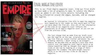 Finalmagazinecover
This is our final Empire magazine cover. From our first draft
we have made a lot of progress.To make it refelct the EMpire
style we added in all the little details including the
pricing,information around the edges, barcode, and we changed
the tagline.
We layered in information like this to make the magazine
more appealing to the reader as they would want to find
out more about the film etc. Also all of the information
on the side of our magazine cover reflects the
conventions of an Empire magazine cover as you can see
from the previous slide.
The last change that we made from our draft cover
was the tagline at the top. originally we had Our
tag line from our teaser trailer and poster for our
branding identity ‘ Never wrong or be wronged’.
However we decided that we wouldn't have that much
control over the magazine cover Empire would so we
choose something that we thought that empire would
state at the top by looking at a range of their
magazines for example ‘The dark knight returns’
which is on the previous slide on the Empire
magazine.
 