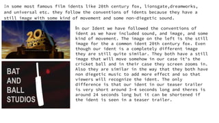 In some most famous film idents like 20th century fox, lionsgate,dreamworks,
and universal etc. they follow the conventions of idents because they have a
still image with some kind of movement and some non-diegetic sound.
In our Ident we have followed the conventions of
ident as we have included sound, and image, and some
kind of movement. The image on the left is the still
image for the a common ident 20th century fox. Even
though our ident is a completely different image
they are still quite similar. They both have a still
image that will move somehow in our case it's the
cricket ball and in their case they screen zooms in.
Also they are similar in the way that they both have
non diegetic music to add more effect and so that
viewers will recognize the ident. The only
difference is that our ident in our teaser trailer
is very short around 3-4 seconds long and theres is
around 24 seconds long but it can be shortened if
the ident is seen in a teaser trailer.
 