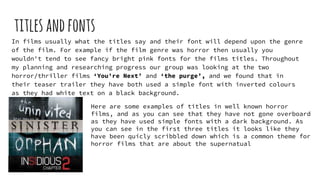 titlesandfonts
In films usually what the titles say and their font will depend upon the genre
of the film. For example if the film genre was horror then usually you
wouldn't tend to see fancy bright pink fonts for the films titles. Throughout
my planning and researching progress our group was looking at the two
horror/thriller films ‘You're Next’ and ‘the purge’, and we found that in
their teaser trailer they have both used a simple font with inverted colours
as they had white text on a black background.
Here are some examples of titles in well known horror
films, and as you can see that they have not gone overboard
as they have used simple fonts with a dark background. As
you can see in the first three titles it looks like they
have been quicly scribbled down which is a common theme for
horror films that are about the supernatual
 