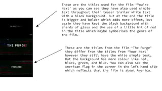 These are the titles used for the film ‘You're
Next’ as you can see they have also used simple
text throughout their teaser trailer white text
with a black background. But at the end the title
is bigger and bolder which adds more effect, but
again they have kept the black background with
shards of glass and the use of a little bit of red
in the title which maybe symbolises the genre of
the film.
These are the titles from the film ‘The Purge’
they differ from the titles from ‘Your Next’
however they still have the white simple text,
But the background has more colour like red,
black, green, and blue. You can also see the
American flag in the corner in the left hand side
which reflects that the film is about America.
 