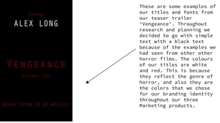 These are some examples of
our titles and fonts from
our teaser trailer
‘Vengeance’. Throughout
research and planning we
decided to go with simple
text with a black text
because of the examples we
had seen from other other
horror films. The colours
of our titles are white
and red. This is because
they reflect the genre of
horror, and also they are
the colors that we chose
for our branding identity
throughout our three
Marketing products.
 