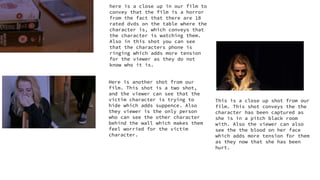 here is a close up in our film to
convey that the film is a horror
from the fact that there are 18
rated dvds on the table where the
character is, which conveys that
the character is watching them.
Also in this shot you can see
that the characters phone is
ringing which adds more tension
for the viewer as they do not
know who it is.
Here is another shot from our
film. This shot is a two shot,
and the viewer can see that the
victim character is trying to
hide which adds suppence. Also
they viewer is the only person
who can see the other character
behind the wall which makes them
feel worried for the victim
character.
This is a close up shot from our
film. This shot conveys the the
character has been captured as
she is in a pitch black room
with. Also the viewer can also
see the the blood on her face
which adds more tension for them
as they now that she has been
hurt.
 