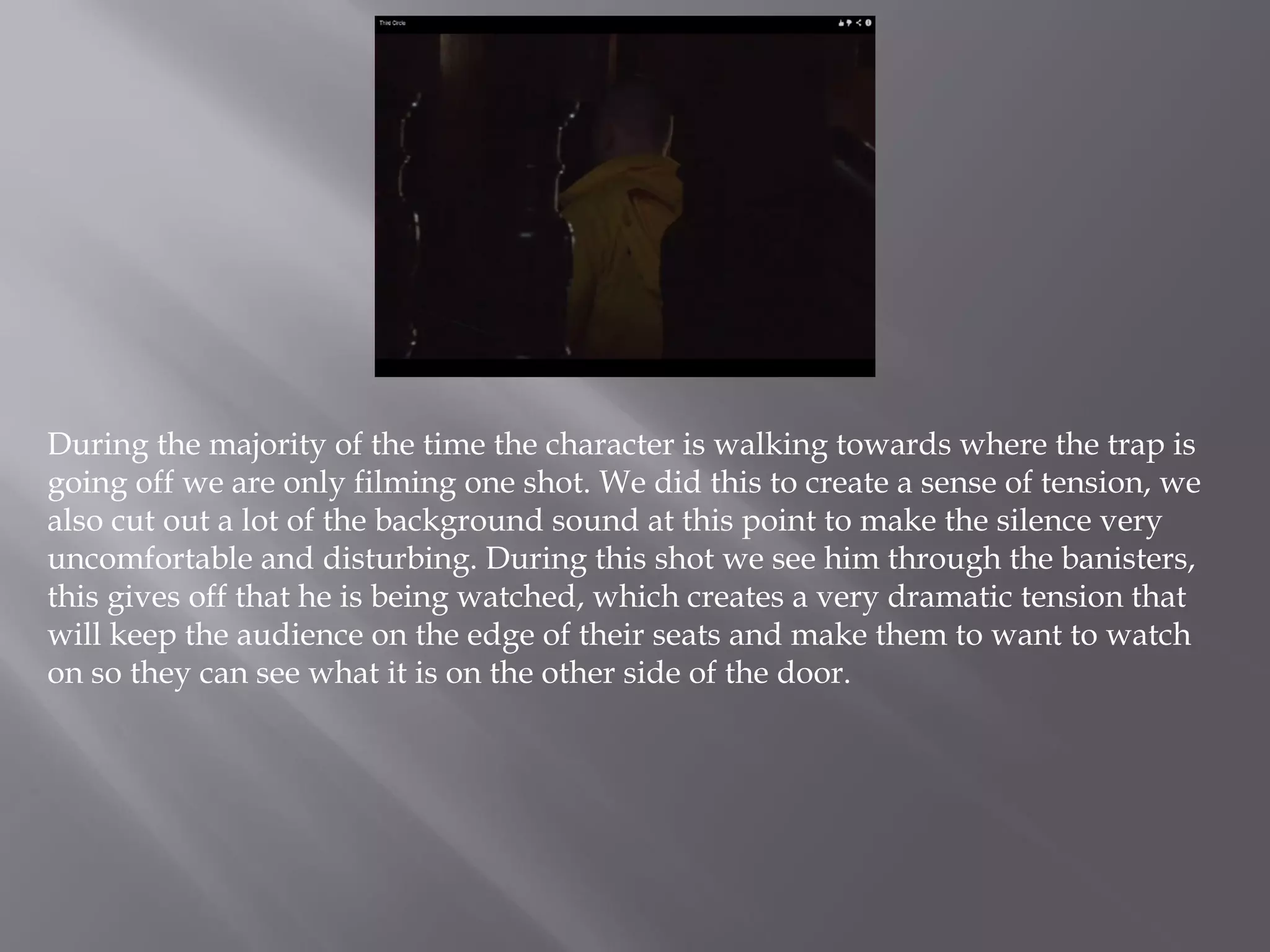 During the majority of the time the character is walking towards where the trap is
going off we are only filming one shot. We did this to create a sense of tension, we
also cut out a lot of the background sound at this point to make the silence very
uncomfortable and disturbing. During this shot we see him through the banisters,
this gives off that he is being watched, which creates a very dramatic tension that
will keep the audience on the edge of their seats and make them to want to watch
on so they can see what it is on the other side of the door.
 