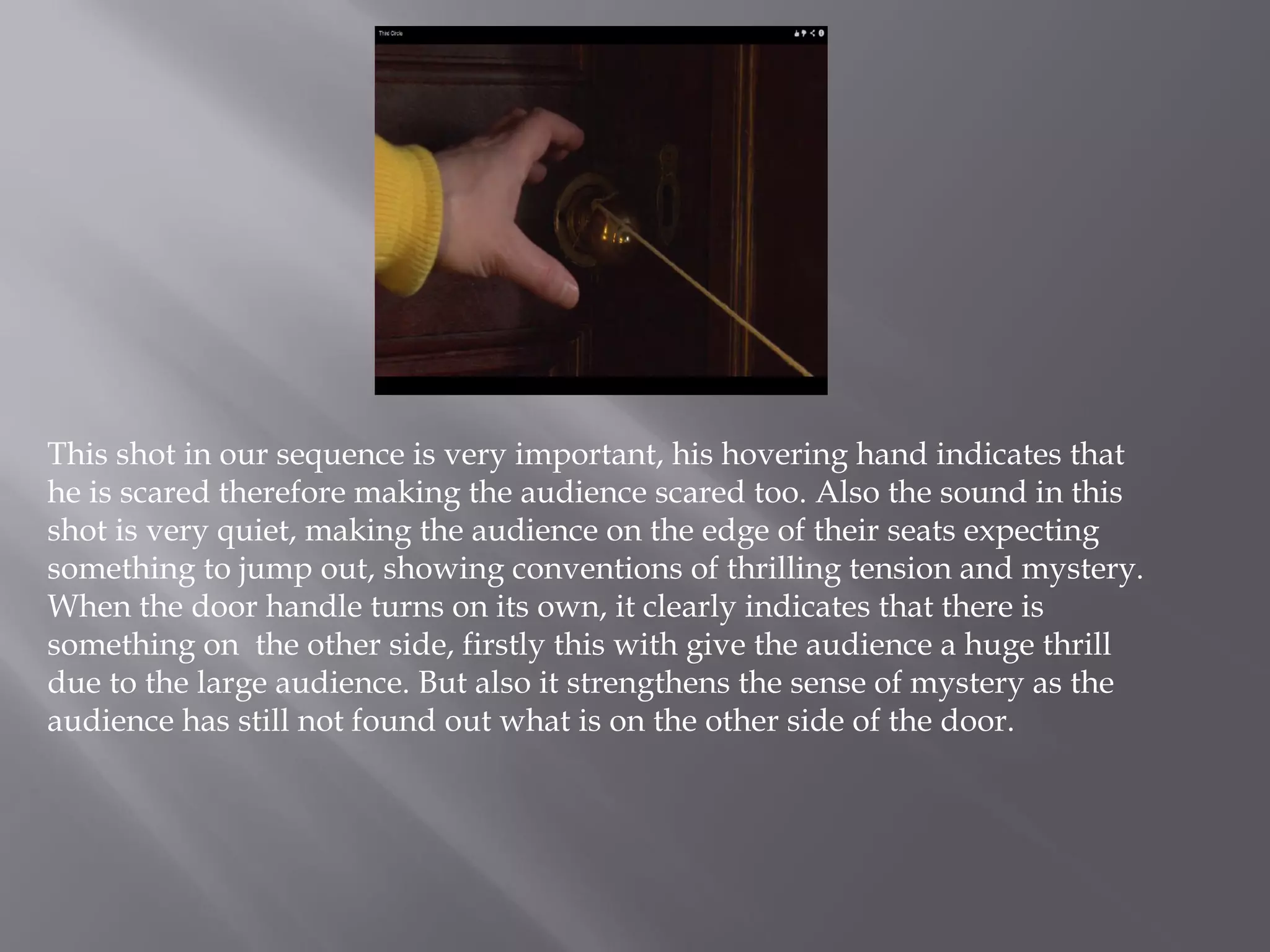 This shot in our sequence is very important, his hovering hand indicates that
he is scared therefore making the audience scared too. Also the sound in this
shot is very quiet, making the audience on the edge of their seats expecting
something to jump out, showing conventions of thrilling tension and mystery.
When the door handle turns on its own, it clearly indicates that there is
something on the other side, firstly this with give the audience a huge thrill
due to the large audience. But also it strengthens the sense of mystery as the
audience has still not found out what is on the other side of the door.
 
