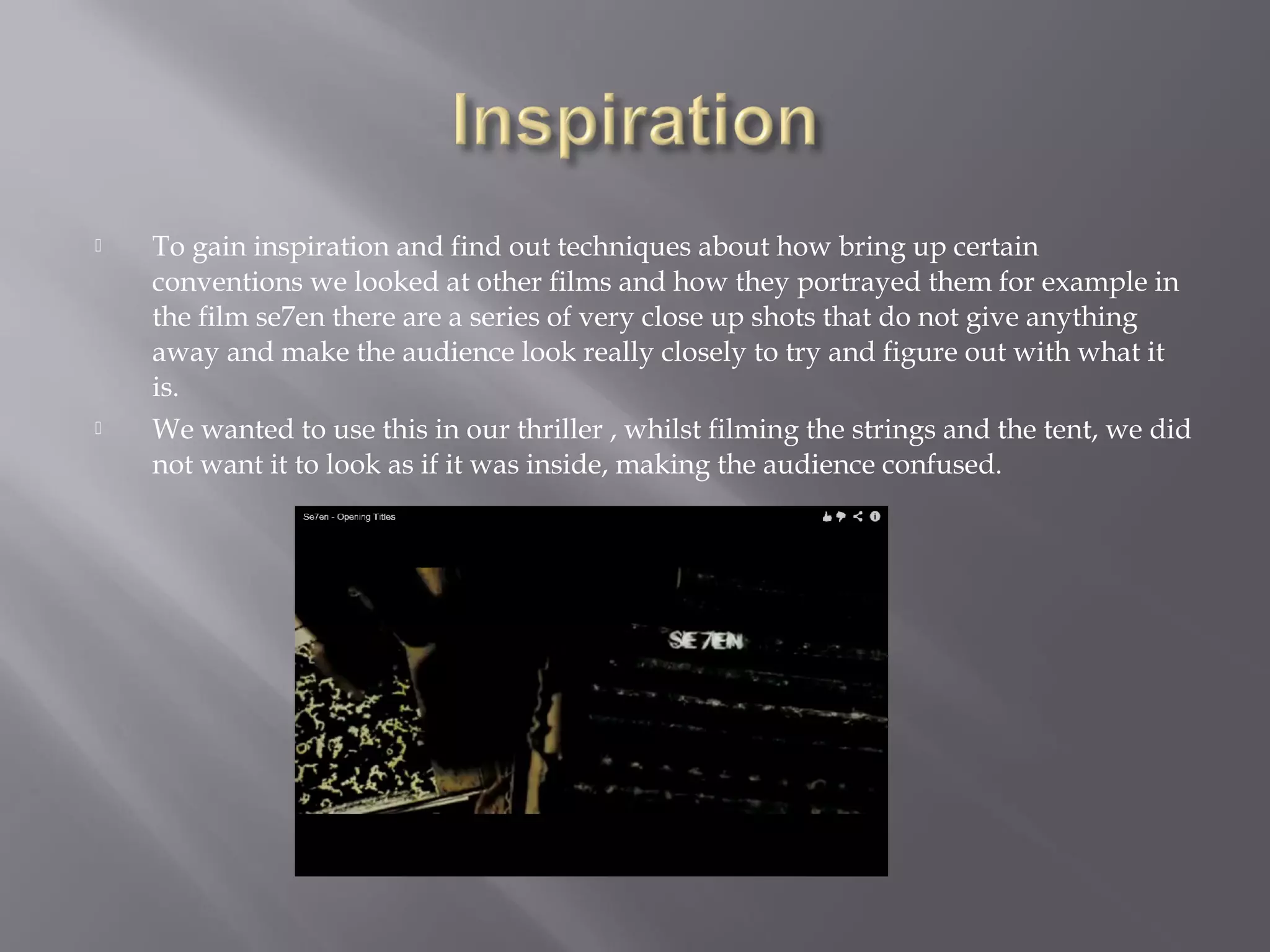    To gain inspiration and find out techniques about how bring up certain
    conventions we looked at other films and how they portrayed them for example in
    the film se7en there are a series of very close up shots that do not give anything
    away and make the audience look really closely to try and figure out with what it
    is.
   We wanted to use this in our thriller , whilst filming the strings and the tent, we did
    not want it to look as if it was inside, making the audience confused.
 
