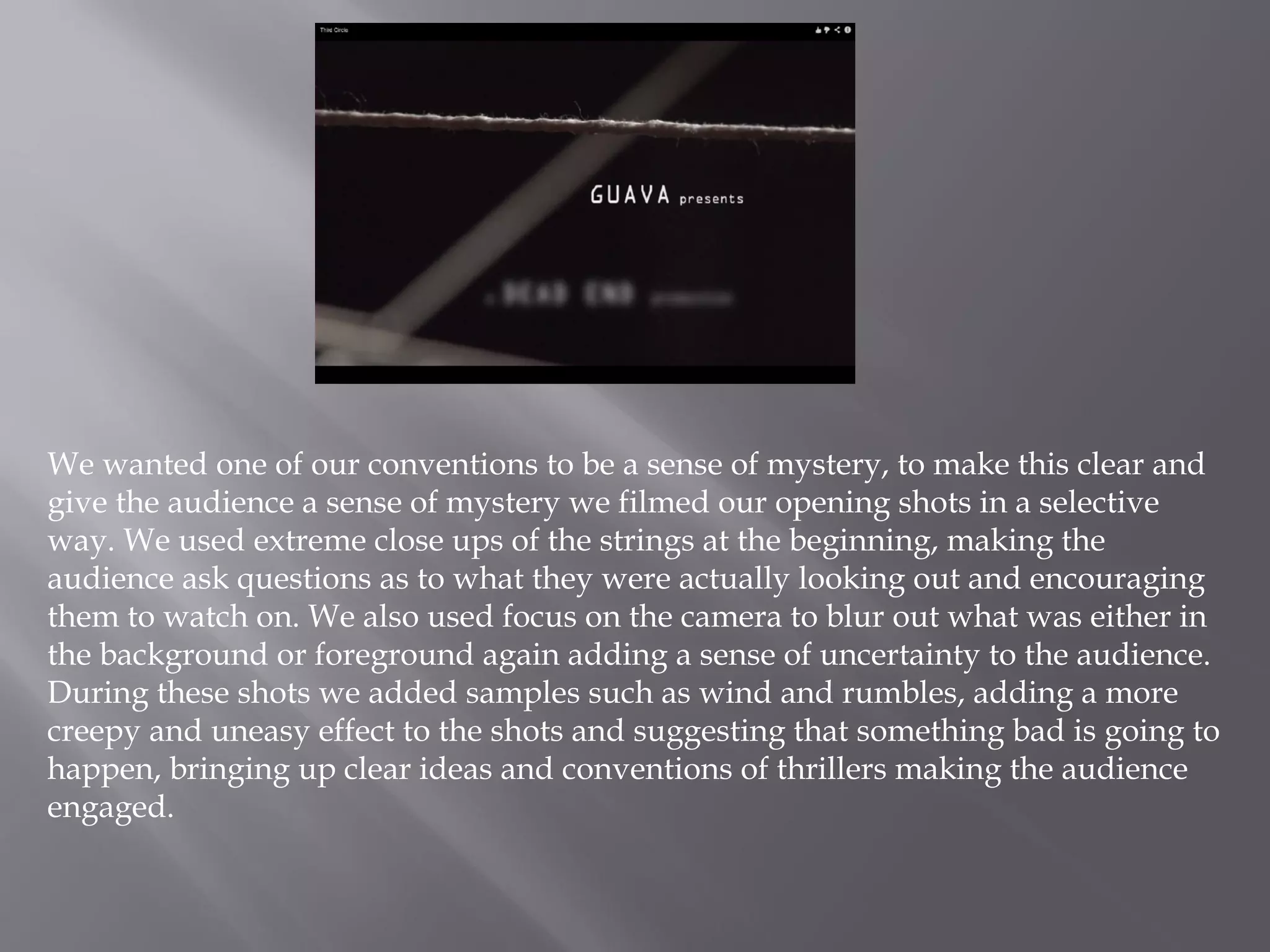We wanted one of our conventions to be a sense of mystery, to make this clear and
give the audience a sense of mystery we filmed our opening shots in a selective
way. We used extreme close ups of the strings at the beginning, making the
audience ask questions as to what they were actually looking out and encouraging
them to watch on. We also used focus on the camera to blur out what was either in
the background or foreground again adding a sense of uncertainty to the audience.
During these shots we added samples such as wind and rumbles, adding a more
creepy and uneasy effect to the shots and suggesting that something bad is going to
happen, bringing up clear ideas and conventions of thrillers making the audience
engaged.
 