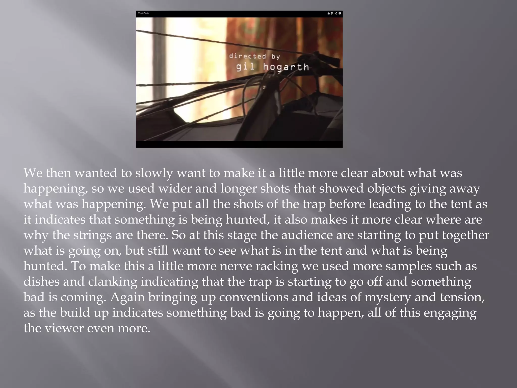 We then wanted to slowly want to make it a little more clear about what was
happening, so we used wider and longer shots that showed objects giving away
what was happening. We put all the shots of the trap before leading to the tent as
it indicates that something is being hunted, it also makes it more clear where are
why the strings are there. So at this stage the audience are starting to put together
what is going on, but still want to see what is in the tent and what is being
hunted. To make this a little more nerve racking we used more samples such as
dishes and clanking indicating that the trap is starting to go off and something
bad is coming. Again bringing up conventions and ideas of mystery and tension,
as the build up indicates something bad is going to happen, all of this engaging
the viewer even more.
 