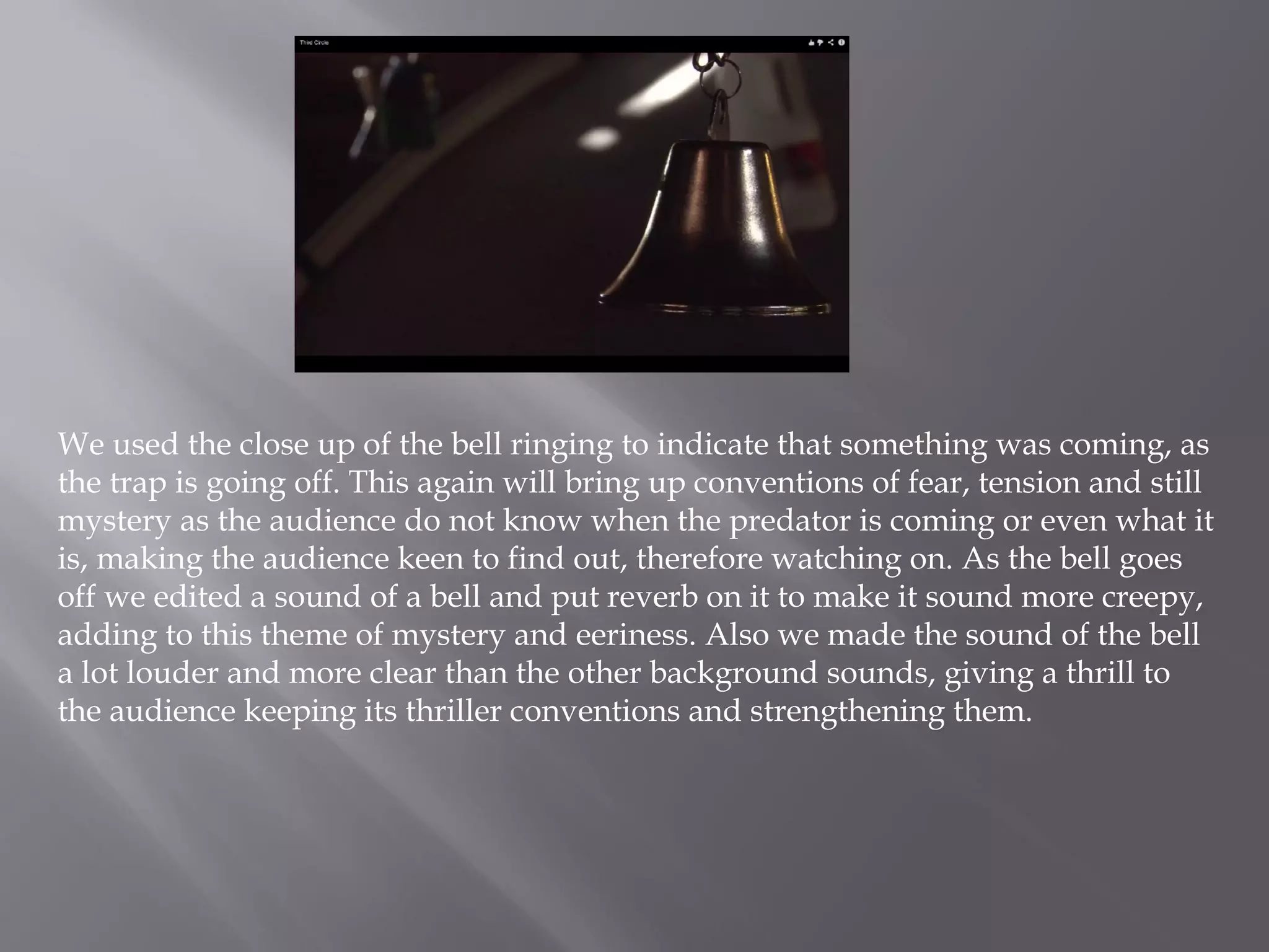 We used the close up of the bell ringing to indicate that something was coming, as
the trap is going off. This again will bring up conventions of fear, tension and still
mystery as the audience do not know when the predator is coming or even what it
is, making the audience keen to find out, therefore watching on. As the bell goes
off we edited a sound of a bell and put reverb on it to make it sound more creepy,
adding to this theme of mystery and eeriness. Also we made the sound of the bell
a lot louder and more clear than the other background sounds, giving a thrill to
the audience keeping its thriller conventions and strengthening them.
 