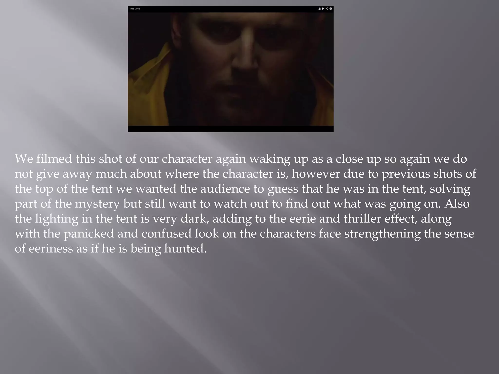 We filmed this shot of our character again waking up as a close up so again we do
not give away much about where the character is, however due to previous shots of
the top of the tent we wanted the audience to guess that he was in the tent, solving
part of the mystery but still want to watch out to find out what was going on. Also
the lighting in the tent is very dark, adding to the eerie and thriller effect, along
with the panicked and confused look on the characters face strengthening the sense
of eeriness as if he is being hunted.
 