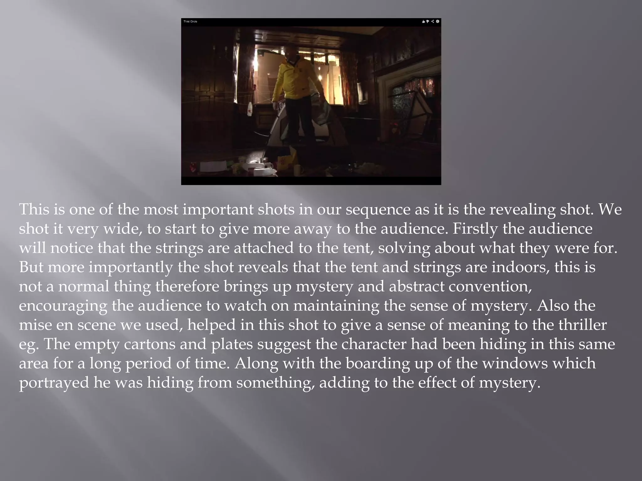 This is one of the most important shots in our sequence as it is the revealing shot. We
shot it very wide, to start to give more away to the audience. Firstly the audience
will notice that the strings are attached to the tent, solving about what they were for.
But more importantly the shot reveals that the tent and strings are indoors, this is
not a normal thing therefore brings up mystery and abstract convention,
encouraging the audience to watch on maintaining the sense of mystery. Also the
mise en scene we used, helped in this shot to give a sense of meaning to the thriller
eg. The empty cartons and plates suggest the character had been hiding in this same
area for a long period of time. Along with the boarding up of the windows which
portrayed he was hiding from something, adding to the effect of mystery.
 