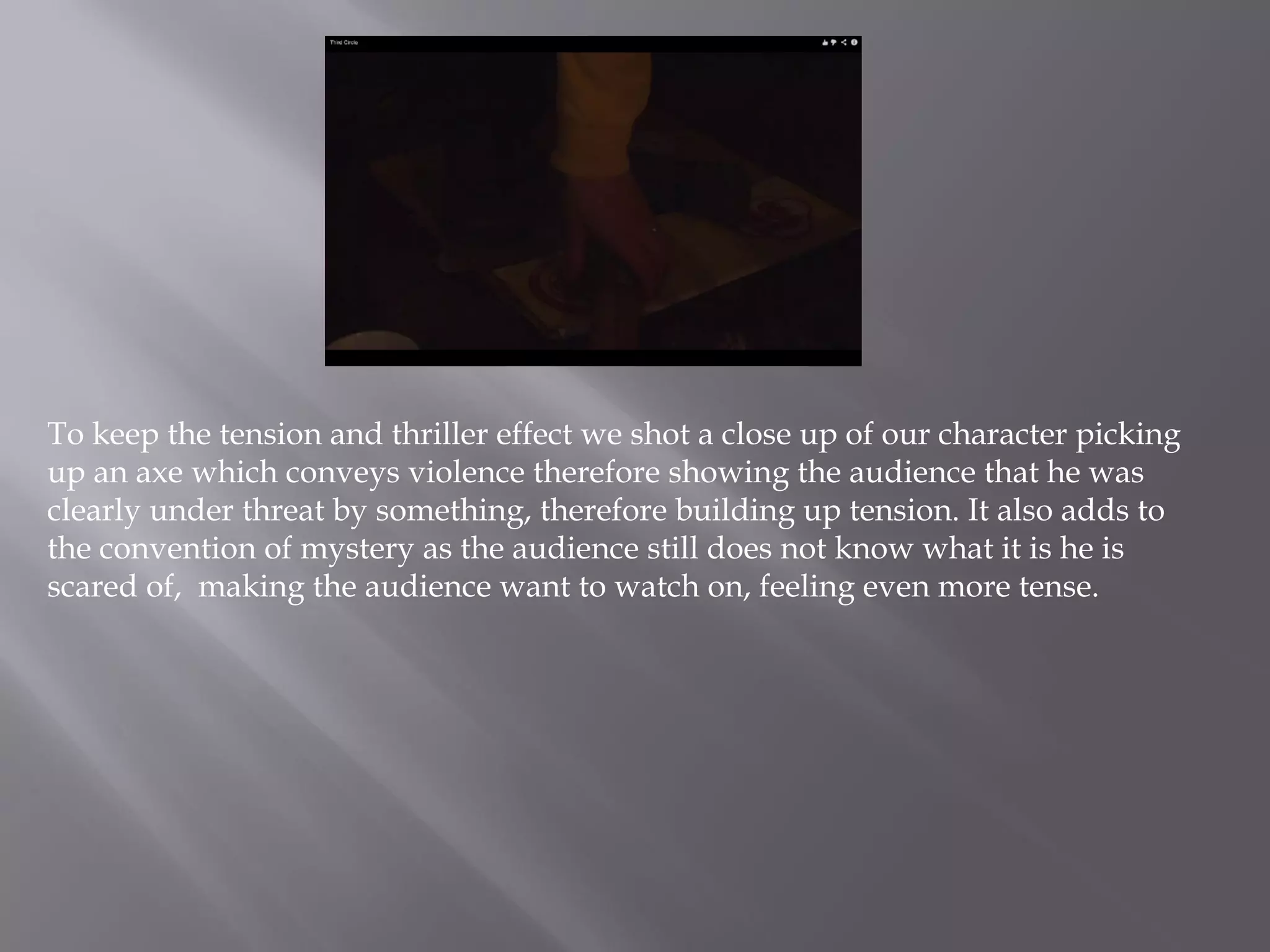 To keep the tension and thriller effect we shot a close up of our character picking
up an axe which conveys violence therefore showing the audience that he was
clearly under threat by something, therefore building up tension. It also adds to
the convention of mystery as the audience still does not know what it is he is
scared of, making the audience want to watch on, feeling even more tense.
 