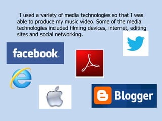 I used a variety of media technologies so that I was
able to produce my music video. Some of the media
technologies included filming devices, internet, editing
sites and social networking.
 
