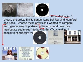 I used the internet to find research on three digipacks. I
choose the artists Emilie Sande, Lana Del Rey and Mumford
and Sons. I choose these artists as I wanted to compare
each genres way of portraying the artist and how they
manipulate audiences into buying the CD by making it
appeal to specifically them.
 