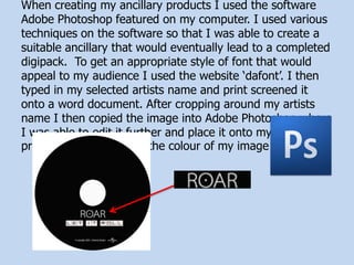 When creating my ancillary products I used the software
Adobe Photoshop featured on my computer. I used various
techniques on the software so that I was able to create a
suitable ancillary that would eventually lead to a completed
digipack. To get an appropriate style of font that would
appeal to my audience I used the website ‘dafont’. I then
typed in my selected artists name and print screened it
onto a word document. After cropping around my artists
name I then copied the image into Adobe Photoshop where
I was able to edit it further and place it onto my ancillary
product. I also changed the colour of my image
 