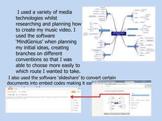 I used a variety of media
technologies whilst
researching and planning how
to create my music video. I
used the software
‘MindGenius’ when planning
my initial ideas, creating
branches on different
conventions so that I was
able to choose more easily to
which route I wanted to take.
I also used the software ‘slideshare’ to convert certain
documents into embed codes making it easier for me to
place onto my blog.
 