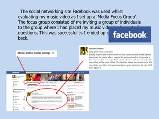 The social networking site Facebook was used whilst
evaluating my music video as I set up a ‘Media Focus Group’.
The focus group consisted of me inviting a group of individuals
to the group where I had placed my music video with a set of
questions. This was successful as I ended up getting feedback
back.
 